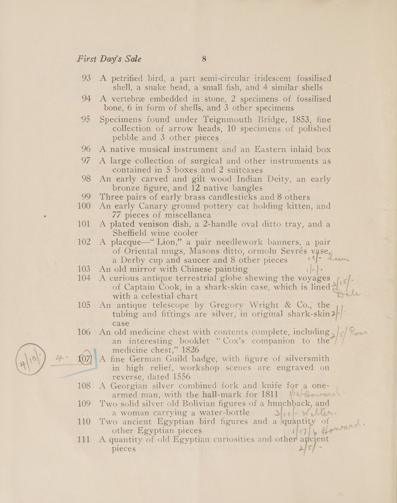  93 A petrified bird, a part semi-circular iridescent fossilised shell, a snake head, a small fish, and 4 similar shells 94 &lt;A vertebre embedded in stone, 2 specimens of fossilised bone, 6 in form of shells, and 3 other specimens 95 Specimens found under Teignmouth Bridge, 1853, fine collection of arrow heads, 10 specimens of polished pebble and 3 other pieces 06 A native musical instrument and an Eastern inlaid box 97 A large collection of surgical and other instruments as contained in 5 boxes and 2 suitcases 98 An early carved and gilt wood Indian Deity, an early bronze figure, and 12 native bangles 99 ‘Three pairs of early brass candlesticks and 8 others 100 An early Canary ground pottery cat holding kitten, and 77 pieces of miscellanea 101 &lt;A plated venison dish, a 2-handle oval ditto tray, and a Sheffield wine cooler 102 A placque—“ Lion,” a pair needlework banners, a pair 1 &amp; . a Derby cup and saucer and 8 other pieces . 103. An old mirror with Chinese painting J-]- 104 A curious antique terrestrial globe shewing the voyages with a celestial chart 105 An antique telescope by Gregory Wright &amp; Co., the &amp; Case an interesting. booklet. “Cox’s companion to the ay medicine chest, * 1826 . {07} A fine German Guild badge, with figure of silversmith _~«® in high relief, ‘workshop scenes are engraved on reverse, dated 1556 108 A Georgian silver combined fork and knife for a one- armed man, with the hall-mark for 1811 — I//t/-lewo&gt;s 109 Two solid silver old Bolivian figures of a hunchh ack, and ~ 110 Two ancient Egyptian bird figures and a quantity of pieces 2}s