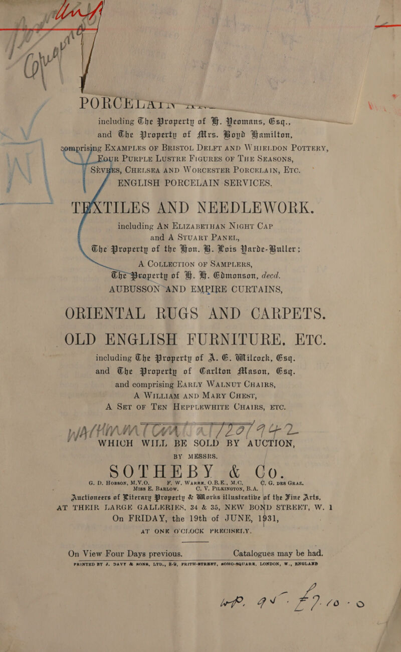  P QO RCE LAT : including he Property of GF. Peomans, Gsq., and @be Property of Mrs. Boyd Gamilton, semarigne ng EXAMPLES OF BRISTOL DELFT AND WHIELDON POTTERY, i UR PURPLE LUSTRE FIGURES OF THE SEASONS, Ss, CHELSEA AND WORCESTER PORCELAIN, ETC. ENGLISH PORCELAIN SERVICES. ~~ TPXTILES AND NEEDLEWORK, including AN ELIZABETHAN NIGHT CAP and A STUART PANEL, The Property of the Hon. B. Lots Parde- Buller ; A COLLECTION OF SAMPLERS, Ghe Property of G. &amp;. Gdmonson, decd. AUBUSSON AND EMPIRE CURTAINS, ORIENTAL RUGS AND CARPETS. _ OLD ENGLISH FURNITURE, ETC. including Ghe Property of A. G. Wilcock, Esy. and @bhe Property of Carlton Mason, Esq. and comprising EARLY WALNUT CHAIRS, A WILLIAM AND MArRy CHEs?7, A Ser oF Ten HEpPPLEWHITE CHAIRS, ETC. 7 | — ATRIA ( CAA [- : Of 4h d., WHICH WILL BE SOLD BY ‘AUCTION, BY MESSRS. DO tie BY ga Go. G. D. Horson, M.Y.O. F. W. Warren. O.B.E., M.C, C. G. DES GRAZ. Miss E, BaRLow. C, V. PiuKINeTOoN, B.A. Auctioneers of Literary Property &amp; Works illustrative of the Fine Arts, AT THEIR LARGE GALLERIKS, 34 &amp; 35, NEW BOND STREET, W. 1 On FRIDAY, the 19th of JUNE, 1931, | AT ONK O'CLOCK PRECISELY.      On View Four Days previous. Catalogues may be had. oo ee et oi Ei ee OED ee 2 eee PRINTED BY J. DAVY &amp; AONRK, LTD., 8-9, FRITH-BTREEKT, SOHO-NQUARR, LONDON, W,, ENGLAND Wf. gv. 49 £0