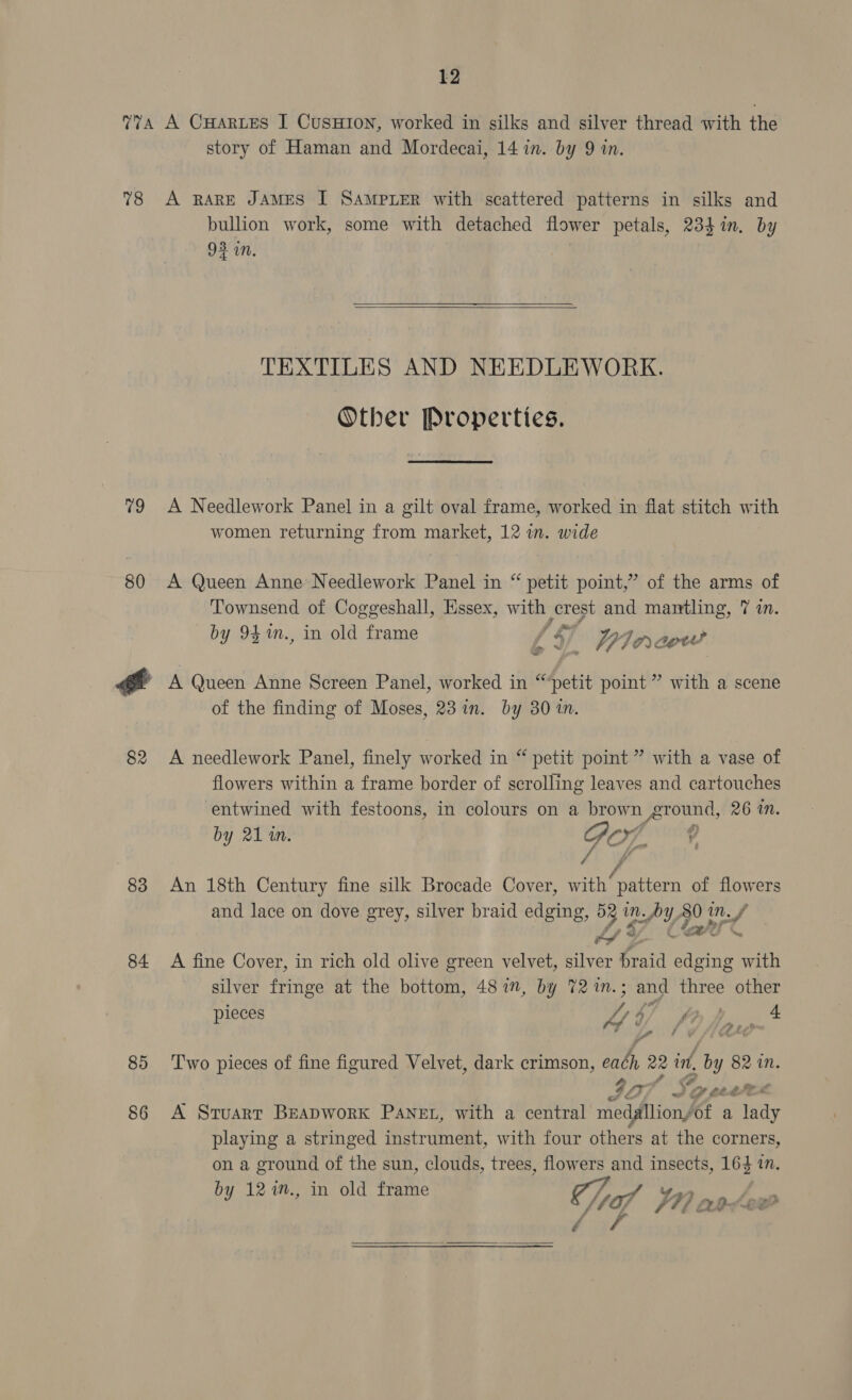 78 v9 80 82 83 84 85 86 story of Haman and Mordecai, 14 in. by 9 in. A RARE JAMES I SAMPLER with scattered patterns in silks and bullion work, some with detached flower petals, 23}in. by 93 in.  TEXTILES AND NEEDLEWORK. Other Properties. A Needlework Panel in a gilt oval frame, worked in flat stitch with women returning from market, 12 wn. wide A Queen Anne Needlework Panel in “ petit point,” of the arms of Townsend of Coggeshall, Essex, with crest and mantling, 7 in. by 94 %n., in old frame / 4 — YIacw A Queen Anne Screen Panel, worked in “petit point” with a scene of the finding of Moses, 23 in. by 30 in. A needlework Panel, finely worked in “ petit point ” with a vase of flowers within a frame border of scrolling leaves and cartouches entwined with festoons, in colours on a brown ground, 26 in. by 21 in. Go, : Vian a An 18th Century fine silk Brocade Cover, with’ pattern of flowers and lace on dove grey, silver braid edging, 52 in. by, 80 inf (23 C to *. A fine Cover, in rich old olive green velvet, silver braid edging with silver fringe at the bottom, 487i”, by 72 %m.; and three other pieces Jp 4) 4 fp Brit» . Two pieces of fine figured Velvet, dark crimson, each 22 int, by 82 in. 42 f _ or 7 tk ae A Sruarr Beapwork Panet, with a central medallion/of a lady playing a stringed instrument, with four others at the corners, on a ground of the sun, clouds, trees, flowers and insects, 164 in. by 12%n., in old frame MA Wn npdew Pri t f A0SOe ae 
