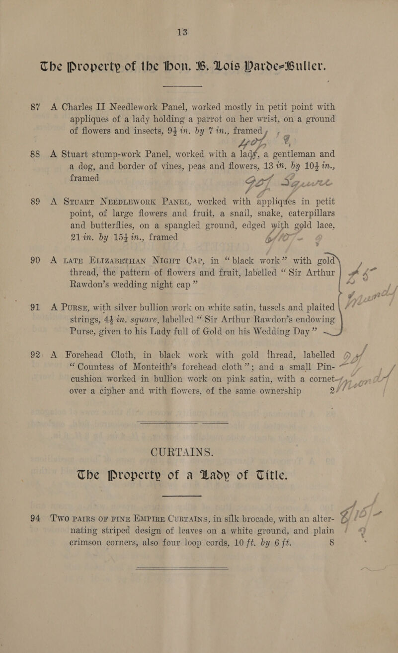 The Property of the hon. B. Lots Darde-Buller. 87 A Charles II Needlework Panel, worked mostly in petit point with appliques of a lady holding a parrot on her wrist, on a ground of flowers and insects, 9} in. by Vin., framedy , s OT. | 2 40; 88 A Stuart stump-work Panel, worked with a lady, a gentleman and a dog, and border of vines, peas and flowers, 13 1m. by 104 1n., framed GOT : Sew 89 A Stuart NeepLreworK Panen, worked with appliques in petit point, of large flowers and fruit, a snail, snake, caterpillars and butterflies, on a spangled ground, edged Vee gold lace, 211m. by 154 1n., framed ble 90 A wate EvizaserHan Nicur Cap, in “black work” with gold thread, the pattern of flowers and fruit, labelled “Sir Arthur} .&amp; &amp; Rawdon’s wedding night cap ” 4 91 A Purss, with silver bullion work on white satin, tassels and plaited strings, 44 in. square, labelled “Sir Arthur Rawdon’s endowing Purse, given to his Lady full of Gold on his Wedding Day ” 92. A Forehead Cloth, in black work with gold thread, labelled 4 J “ Countess of Monteith’s forehead cloth”; and a small Pin- ~~ é cushion worked in bullion work on pink satin, with a cornet-/,,, ; over a cipher and with flowers, of the same ownership PL   CURTAINS. The Property of a Lady of Title. 94 ‘Two PAIRS OF FINE EMPIRE Curratns, in silk brocade, with an alter- 54 Al (i nating striped design of leaves on a white ground, and plain crimson corners, also four loop cords, 10 ft. by 6 ft. 8  