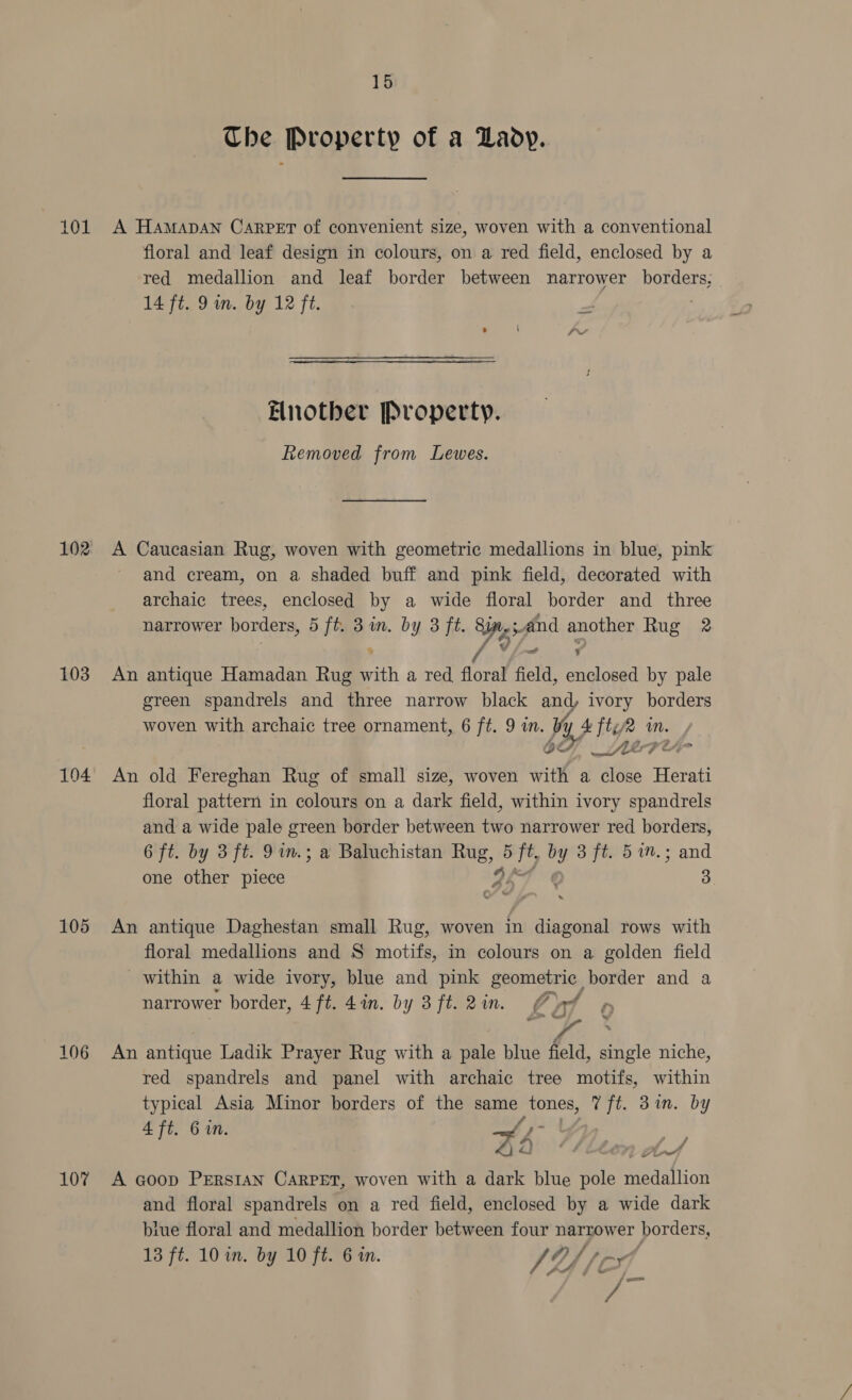 101 102 103 104 105 106 107 15 The Property of a Lady. A HAMADAN CARPET of convenient size, woven with a conventional floral and leaf design in colours, on a red field, enclosed by a red medallion and leaf border between narrower borders, 14 ft. 9m. by 12 ft. Elnother Property. Removed from Lewes. A Caucasian Rug, woven with geometric medallions in blue, pink and cream, on a shaded buff and pink field, decorated with archaic trees, enclosed by a wide floral border and three narrower borders, 5 ft. 3 im. by 3 ft. Sin, and another Rug 2 An antique Hamadan Rug with a red fon field, enclosed by pale green spandrels and three narrow black and, ivory borders woven with archaic tree ornament, 6 ft. 9 in. Vy. 4 tee in. 6H ere An old Fereghan Rug of small size, woven with a close Herati floral pattern in colours on a dark field, within ivory spandrels and a wide pale green border between two narrower red borders, 6 ft. by 3 ft. 9 in.; a Baluchistan Rug, 5 ft, by 3 ft. 57m.; and one other piece ILI ¢ 3 An antique Daghestan small Rug, woven in diagonal rows with floral medallions and S motifs, in colours on a golden field within a wide ivory, blue and pink geometric border and a narrower border, 4 ft. 4in. by 3ft.2in, Ot ¢ ney An antique Ladik Prayer Rug with a pale blue field, single niche, red spandrels and panel with archaic tree motifs, within typical Asia Minor borders of the same tones, Tft. 3in. by 4 ft. 6. Hh > ‘* * / 4) 2D nett A Goop Prerstan Carpet, woven with a dark blue pole medallion and floral spandrels on a red field, enclosed by a wide dark blue floral and medallion border between four narrower borders, kA