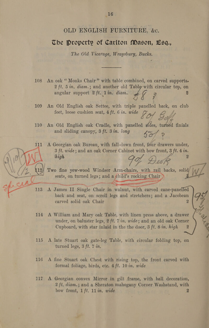 wet OLD ENGLISH FURNITURE, &amp;c. The Property of Carlton Mason, Esq., The Old Vicarage, Wraysbury, Bucks. 108 An oak “ Monks Chair” with table combined, on carved supports, 2 ft. 5 in. diam.; and another old Table with circular top, on angular support 2 ft. 1 in. pans ve 2 ; &lt;J 109 An Old English oak Settee, with triple Bat oe on club feet, loose cushion seat, 4 ft. 6 in. wide 4 “7 &amp; 110 An Old English oak Cradle, with panelled sfdes, wha finials and sliding canopy, 3 ft. 3m. lon &gt; ae g canopy, 3f g arte 4 A Georgian oak Bureau, with fall-down front, four drawers under, 3 ft. wide; and an ode Corner Cabinet with poy front, 3 ‘ft. 4in. pon me WY Bue’ \ ' b. We 3} Two fine yew-wood Windsor Arm-chairs, with rail backs, solid/ lf Pid ie  al | ot seats, on turned legs; and a jchild’s Toc sue Chair) es P A | SE ET en a Swett i ‘ee a. —_ t— 113 A James II Single Chain in walnut, with carved cane- panelled back and seat, on scroll legs and stretchers; and a Jacobean carved solid oak Chair 2     114 A William and Mary oak Table, with linen press above, a drawer under, on baluster legs, 2 ft. 7 in. wide; and an old oak Corner Cupboard, with star inlaid in the the door, 3 ft. 8in. high 2 115 A late Stuart oak gate-leg Table, with circular folding top, on turned legs, 3 ft. 7 in. 116 A fine Stuart oak Chest with rising top, the front carved with formal foliage, birds, ete. 4 ft. 10 in. wide 117 A Georgian convex Mirror in gilt frame, with ball decoration, 2 ft. diam.; and a Sheraton mahogany Corner Washstand, with