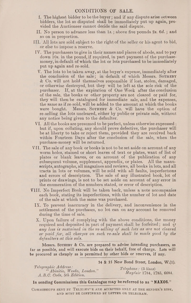 {. The highest bidder to be the buyer ; and if any dispute arise vetween bidders, the lot so disputed shall be immediately put up again, pro- vided the Auctioneer cannot decide the said dispute. II. No person to advance less than 1s. ; above five pounds 2s. 6d. ; and so on in proportion. {II. All lots are sold subject to the right of the seller or his agent to bid, or else to impose a reserve. IV. The purchasers to give in their names and places of abode, and to pay down 10s. in the pound, if required, in part payment of the purchase- money, in default of which the lot or lots purchased to be immediately put up again and re-sold. V. The lots to be taken away, at the buyer’s expense, immediately after the conclusion of the sale; in default of which Messrs. SoTHEBY _ &amp; Co. will not hold themselves responsible if lost, stolen, damaged, or otherwise destroyed, but they will be left at the sole risk of the purchaser. If, at the expiration of One Week after the conclusion of the sale, the books or other property are not cleared or paid for, they will then be catalogued for immediate sale, and the expenses, the same as if re-sold, will be added to the amount at which the books were bought. Messrs. SorHespy &amp; Co. will have the option of re-selling the lots uncleared, either by public or private sale, without any notice being given to the defaulter. VI. All the books are presumed to be perfect, unless otherwise expressed ; but if, upon collating, any should prove defective, the purchaser will be at liberty to take or reject them, provided they are received back within Fourteen Days after the conclusion of the sale, when the purchase-money will be returned. VII. The sale of any book or books is not to be set aside on account of any worm holes, stained or short leaves of text or plates, want of list of plates or blank leaves, or on account of the publication of any subsequent volume, supplement, appendix, or plates. All the manu- «cripts, autographs, all magazines and reviews, all books in lots, and all tracts in lots or volumes, will be sold with all faults, imperfections and errors of description. The sale of any illustrated book, lot of prints or drawings, 1s not to be set aside on account of any error in the enumeration of the numbers stated, or error of description. VIII. No Imperfect Book will be taken back, unless a note accompanies each book, stating its imperfections, with the number of lot and date of the sale at which the same was purchased. IX. To prevent inaccuracy in the delivery, and inconvenience in the settlement of the purchases, no lot can on any account be removed during the time of sale. X. Upon failure of complying with the above conditions, the money required and deposited in part of payment shall be forfeited; and a7 any loss 1s sustained in the re-selling of such lots as are not cleared or paid for, all charges on such re-sale shall be made good by the defaulters at this sale. Messrs. SoTHEBY &amp; Co. are prepared to advise intending purchasers, as far as possible, and will execute bids on their behalf, free of charge. Lots will be procured as cheaply as is permitted by other bids or reserves, if any.  34 &amp; 35 New Bond Street, London, W.(1). Telegraphic Address :  ; : ** Abinitio, Wesdo, London.” ae 6684 A.B.C. Code, 5th Edition. y! ice , : In sending Commissions this Catalogue may be referred to as ‘‘ NAXOS.” ComMMISSIONS SENT BY TELEL HOE ARE ACCEPTED ONLY AT THE SENDER’S RISK, AND MUST BE CONFIRMED BY LETTER OR TELEGRAM.