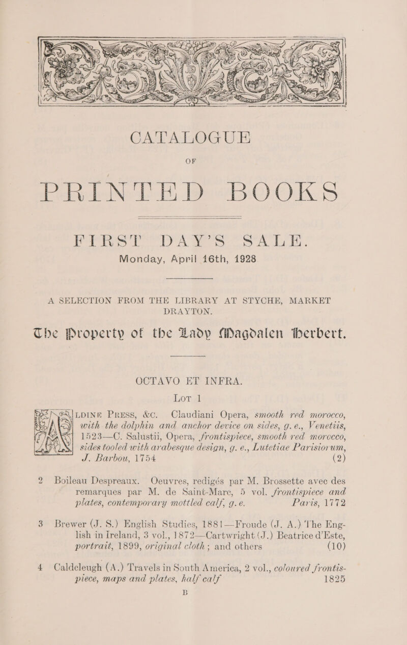  - z Cris  CATALOGUE OF PRINTED BOOKS PTW CO DAR oo 41K. Monday, April 46th, 1928.   A SELECTION FROM THE LIBRARY AT STYCHE, MARKET DRAYTON. The Property of the Zadp Magdalen therbert. OCTAVO EV INFRA. iP oye | lupINe Press, &amp;c. Claudiani Opera, smooth red morocco, with. the dolphin and anchor device on sides, g.e., Venetiis, 1523—C. Salustii, Opera, frontispiece, smooth red morccco, sides tooled with arabesque design, g. e., Luietiae Parisiorum, J. Barbou, 1754 (2)  2 Boileau Despreaux. Odcuvres, redigés par M. Brossette avec des remarques par M. de Saint-Mare, 5 vol. jrontispiece and plates, contemporary mottled calif, g.e. Paris, 1772 3 Brewer (J. S.) English Studies, 1881—Froude (J. A.) The Eng- lish in Ireland, 3 vol., 1872—Cartwright (J.) Beatrice d’Este, portrait, 1899, original cloth; and others (10) 4 Caldcleugh (A.) Travels in South America, 2 vol., coloured frontis- piece, maps and plates, half calf 1825 B