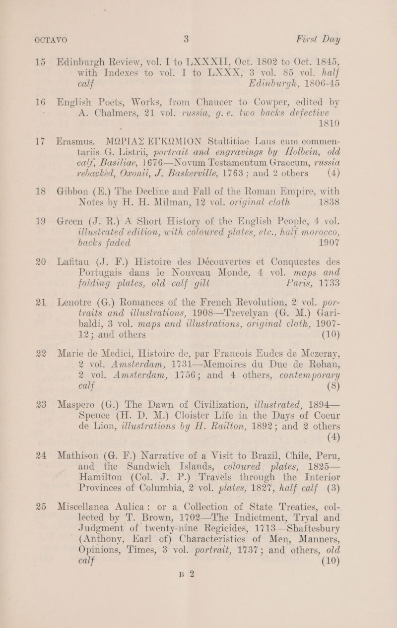 1d 16 lars 18 i 20 a1 Qa 23 a4 20 Edinburgh Review, vol. I to LXX XII, Oct. 1802 to Oct. 1845, with Indexes to vol. I to LXXX, 3 vol. 85 vol. hal calf Edinburgh, 1806-45 English Poets, Works, from Chaucer to Cowper, edited by A. Chalmers, 21 vol. russia, g.e. two backs defective 1819 Erasmus. MQPIAS EY. KQMION Stultitiae Laus cum commen- tariis G. Listrii, portrait and engravings by Holbein, old calf, Basiliae, 1676—Novum Testamentum Graecum, russza rebacked, Oxonii, J. Baskerville, 1763 ; and 2 others (4) Gibbon (E.) The Decline and Fall of the Roman Empire, with Notes by H. H. Milman, 12 vol. original cloth 1838 Green (J. R.) A Short History of the Iinglish People, 4 vol. ulustrated edition, with coloured plates, etc., half morocco, backs faded 1907 Lafitau (J. F.) Histoire des Découvertes et Conquestes des Portugais dans le Nouveau Monde, 4 vol. maps and folding plates, old calf gilt Paris, 1733 Lenotre (G.) Romances of the French Revolution, 2 vol. por- traits and illustrations, 1908—Trevelyan (G. M.) Gari- baldi, 3 vol. maps and illustrations, original cloth, 1907- 12; and others (10) Marie de Medici, Histoire de, par Francois Eudes de Mezeray, 2 vol. Amsterdam, 1731—Memoires du Duc de Rohan, 2 vol. Amsterdam, 1756; and 4 others, contemporary calf (8) Maspero (G.) The Dawn of Civilization, ilustrated, 1894— Spence (H. D. M.) Cloister Life in the Days of Coeur de Lion, twlustrations by H. Railton, 1892; and 2 others (4) Mathison (G. F.) Narrative of a Visit to Brazil, Chile, Peru, and the Sandwich Islands, coloured, plates, 1825— Hamilton (Col. J. P.) Travels through the Interior Provinces of Columbia, 2 vol. plates, 1827, half calf (3) Miscellanea Aulica: or a Collection of State Treaties, col- lected by T. Brown, 1702—The Indictment, Tryal and Judgment of twenty-nine Regicides, 1713—Shaftesbury (Anthony, Earl of) Characteristics of Men, Manners, Opinions, Times, 3 vol. portrait, 1737; and others, old calf (10) B 2