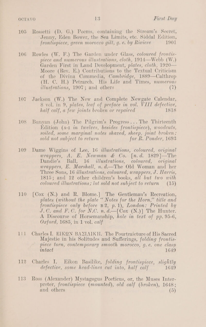 105 106 108 109 110 Rossetti (D. G.) Poems, containing the Stream’s Secret, ‘Jenny, Eden Bower, the Sea Limits, ete. Siddal Edition, frontispiece, green morocco gilt, g. e. by Riviere 1901 Rowles (W. F.) The Garden under Glass, coloured frontis- prece and numerous illustrations, cloth, 1914—Webb (W.) Garden First in Land Development, plates, cloth, 1920— Moore (Rey. E.) Contributions to the Textual Criticism of the Divina Commedia, Cambridge, 1889—Calthrop (H, C. H.) Petrarch. His hide and Times, numerous illustrations, 1907; and others (7) Jackson (W.) The New and Complete Newgate Calendar, 8 vol. in 9, plates, leaf of preface wm vol. VIII defectwe, half calf, a few joints broken or reparred 1818 Bunyan (John) The Pilgrim’s Progress...The Thirteenth Edition (A-1 in twelves, besides frontisprece), woodcuts, soiled, some marginal notes shaved, sheep, joint broken; sold not subject to return for R. Ponder, 1695 Dame Wiggins of Lee, 16 illustrations, coloured, original wrappers, A. EH. Newman &amp; Co. [n.d. 1829|]—The Dandie’s Ball, 16 illustrations, coloured, original wrappers, . Marshall, n.d—The Old Woman and her Three Sons, 16 wlustrations, coloured, wrappers, J. Harris, 1815; and 12 other children’s books, all but two with coloured illustrations; lot sold not subject to return (15) [Cox (N.) and R. Blome.| The Gentleman’s Recreation, plates (without the plate “ Notes for the Horn,” title and frontispiece only before B2, p.1), London: Printed by J.C. and F.C. for N.C. n.d—[Cox (N.)] The Hunter. A Discourse of Horsemanship, hole in text of pp. 95-6, Oxford, 1685, in 1 vol. calf Charles I. EIKQN BASTAIKH. The Pourtraicture of His Sacred Majestie in his Solitudes and Sufferings, folding frontis- prece torn, contemporary smooth morocco, g.e. one clasp intact 1649 Charles I. Hikon Basilike, folding frontispiece, slightly defectwe, some head-lines cut into, half calf 1649 Ross (Alexander) Mystagogus Poeticus, or, the Muses Inter- preter, frontispiece (mounted), old calf (broken), 1648;