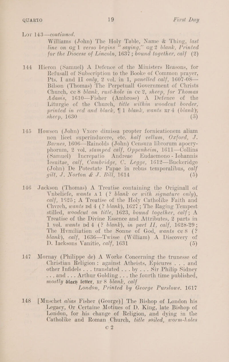 144 146 147 148 Williams (John) The Holy Table, Name &amp; Thing, last line on Ggl verso begins “ saying,’ Gg 2 blank, Printed for the Diocese of Lincoln, 1637; bound together, calf (2) Hieron (Samuel) A Defence of the Ministers Reasons, for Refusall of Subscription to the Booke of Common prayer, Pts. I and II only, 2 vol. in 1, panelled calf, 1607-08— Bilson (Thomas) The Perpetuall Government of Christs Church, ce 8 blank, rust-hole in ce 2, sheep, for Thomas Adams, 1610—Fisher (Ambrose) A Defence of the Liturgie of the Church, title within woodcut border, printed m red and black, 1 blank, wants Rr 4 (blank), sheep, 1630 (3) Howson (John) Vxore dimissa propter fornicationem alam non licet superinducere, ete. half vellum, Ozford, J. Barnes, 1606—Rainolds (John) Censura lbrorum apocry- phorum, 2 vol. stamped calf, Oppenheim, 1611—Collins (Samuel) Increpatio Andreae Hudaemono - [ohannis Tesuitae, calf, Cambridge, C. Legge, 1612—Buckeridge (John) De Potestate Papae in rebus temporalibus, calf gut, J. Norton &amp; J. Bill, 1614 (5) Jackson (Thomas) A ‘Treatise containing the Originall of Vubeliefe, wants Al (? blank or with signature only), calf, 1625; A Treatise of the Holy Catholike Faith and Chyvrch, wants pd 4 (? blank), 1627; The Raging Tempest stilled, woodcut on title, 1623, bound together, calf; A Treatise of the Divine Essence and Attributes, 2 parts in 1 vol. wants pd 4 (? blank), in part IT, calf, 1628-29 ; The Hvmilation of the Sonne of God, wants cc8 (? blank), calf, 1636—Twisse (William) A Discovery of D. Iacksons Vanitie, calf, 1631 (5) Mornay (Philippe de) A Worke Concerning the trunesse of Christian Religion: against Atheists, Epicures .. . and other Infidels ... translated... by ... Sir Philip Sidney ...and... Arthur Golding... the fourth time published, mostly blac fetter, Rr 8 blank, calf London, Printed by George Purslowe. 1617 [ Muschet alias Fisher (George)| The Bishop of London his Legacy, Or Certaine Motiues of D. King, late Bishop of London, for his change of Religion, and dying in the Catholike and Roman Church, title soiled, worm-oles oO?”