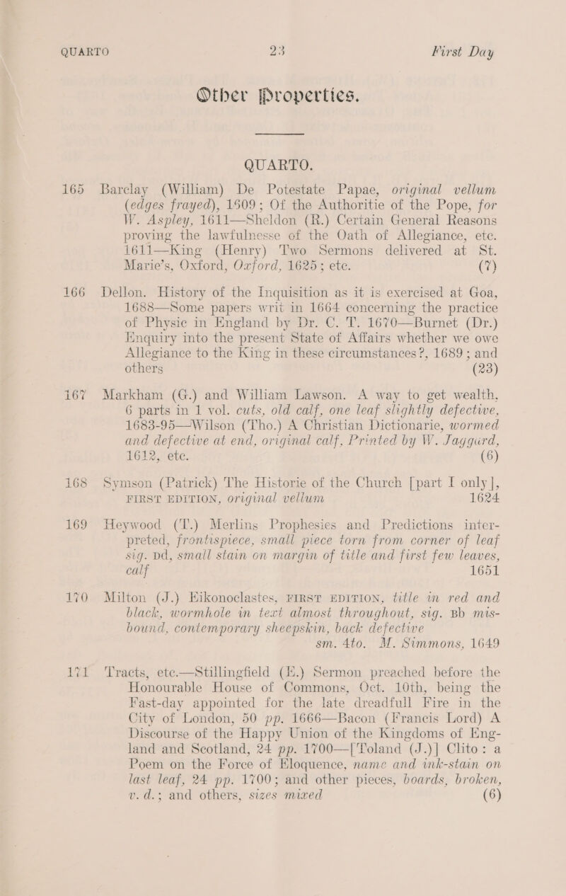 166 et ep) =z Other Properties. QUARTO. Barclay (William) De Potestate Papae, original vellum (edges frayed), 1509; Of the Authoritie of the Pope, for W. Aspley, 1611—Sheldon (R.) Certain General Reasons proving the lawfulnesse of the Oath of Allegiance, ete. 1611—King (Henry) Two Sermons delivered at St. Marie’s, Oxford, Ozford, 1625; ete. (7) Dellon. History of the Inquisition as it is exercised at Goa, 1688—Some papers writ in 1664 concerning the practice of Physic in England by Dr. C. T. 1670—Burnet (Dr.) Inquiry into the present State of Affairs whether we owe Allegiance to the King in these circumstances ?, 1689; and others (23) Markham (G.) and William Lawson. A way to get wealth, 6 parts in 1 vol. cuts, old calf, one leaf slightly defectwe, 1683-95—Wilson (Tho.) A Christian Dictionarie, wormed and defectwe at end, original calf, Printed by W. ‘Jaggurd, 1612, etc. (6) Symson (Pairick) The Historie of the Church [part I ony, FIRST EDITION, original vellum Heywood (T.) Merling Prophesies and Predictions inter- preted, frontispiece, small piece torn from corner of leaf sig. Dd, small stain on margin of title and first few leaves, calf 1651 Milton (J.) Hikonoclastes, FIRST EDITION, title wm red and black, wormhole wm text almost throughout, sig. Bb mis- bound, contemporary sheepskin, back defective sm. 4to. M. Simmons, 1649 Tracts, ete—Stillingfield (4.) Sermon preached before the Honourable House of Commons, Oct. 10th, being the Fast-day appointed for the late dreadfull Fire in the City of London, 50 pp. 1666—Bacon (Francis Lord) A Discourse of the Happy Union of the Kingdoms of Eng- land and Scotland, 24 pp. 1700—| Toland (J.)| Chto: a Poem on the Force of Eloquence, name and wmk-stain on last leaf, 24 pp. 1700; and other pieces, boards, broken,