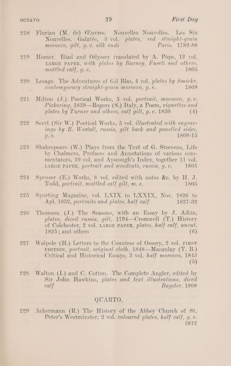 218 Florian (M. de) Ciuvres. Nouvelles Nouvelles. Les Six Nouvelles. Galatée, 3 vol. plates, red straght-grain morocco, gilt, g.e. silk ends Paris. 1782-88 219 Homer. Iliad and Odyssey translated by A. Pope, 12 vol. LARGE PAPER, with plates by Burney, Fuseli and others, mottled calf, g. e. 1805 220 Lesage. The Adventures of Gil Blas, 4 vol. plates by Smirke, contemporary straight-grain morocco, g. @. 1809 221 Milton (J.) Poetical Works, 3 vol. portrait, morocco, g. e. Pickering, 1839—Rogers (S.) Italy, a Poem, vignettes and plates by Turner and others, calf gilt, g. e. 1830 (4) 222 Scott (Sir W.) Poetical Works, 5 vol. wlustrated with engrav- ings by kh. Westall, russia, gilt back and panelled sides, Ge. 1809-15 223 Shakespeare (W.) Plays from the Text of G. Steevens, Life by Chalmers, Prefaces and Annotations of various com- mentators, 10 vol. and Ayscough’s Index, together 11 vol. LARGE PAPER, portrait and woodcuts, russia, g. e. 1805 224 Spenser (E.) Works, 8 vol. edited with notes &amp;. by H. J. Todd, portrait, mottled calf gilt, m. e. 1805 225 Sporting Magazine, vol. LXIX to Tee Lx. Nov. 1826 to Apl. 1832, portraits and plates, half calf 1827-32 226 Thomson (J.) The Seasons, with an Essay by J. Aikin, plates, diced russia, gilt, 1794—Cromwell (T.) History of Colchester, 2 vol. LARGE PAPER, plates, half calf, uncut, 1825; and others (6) 227 Walpole (H.) Letters to the Countess of Ossory, 2 vol. FIRST EDITION, portrait, original cloth, 1848—Macaulay (T. B.) Critical and Historical Essays, 3 vol. half morocco, 1843 (5) 228 Walton (I.) and C. Cotton. The Complete Angler, edited by Sir John Hawkins, plates and text illustrations, diced calf Bagster, 1808 QUARTO. 229 Ackermann (R.) The History of the Abbey Church of St. Peter’s Westminster, 2 vol. coloured plates, half calf, g. e. 1812