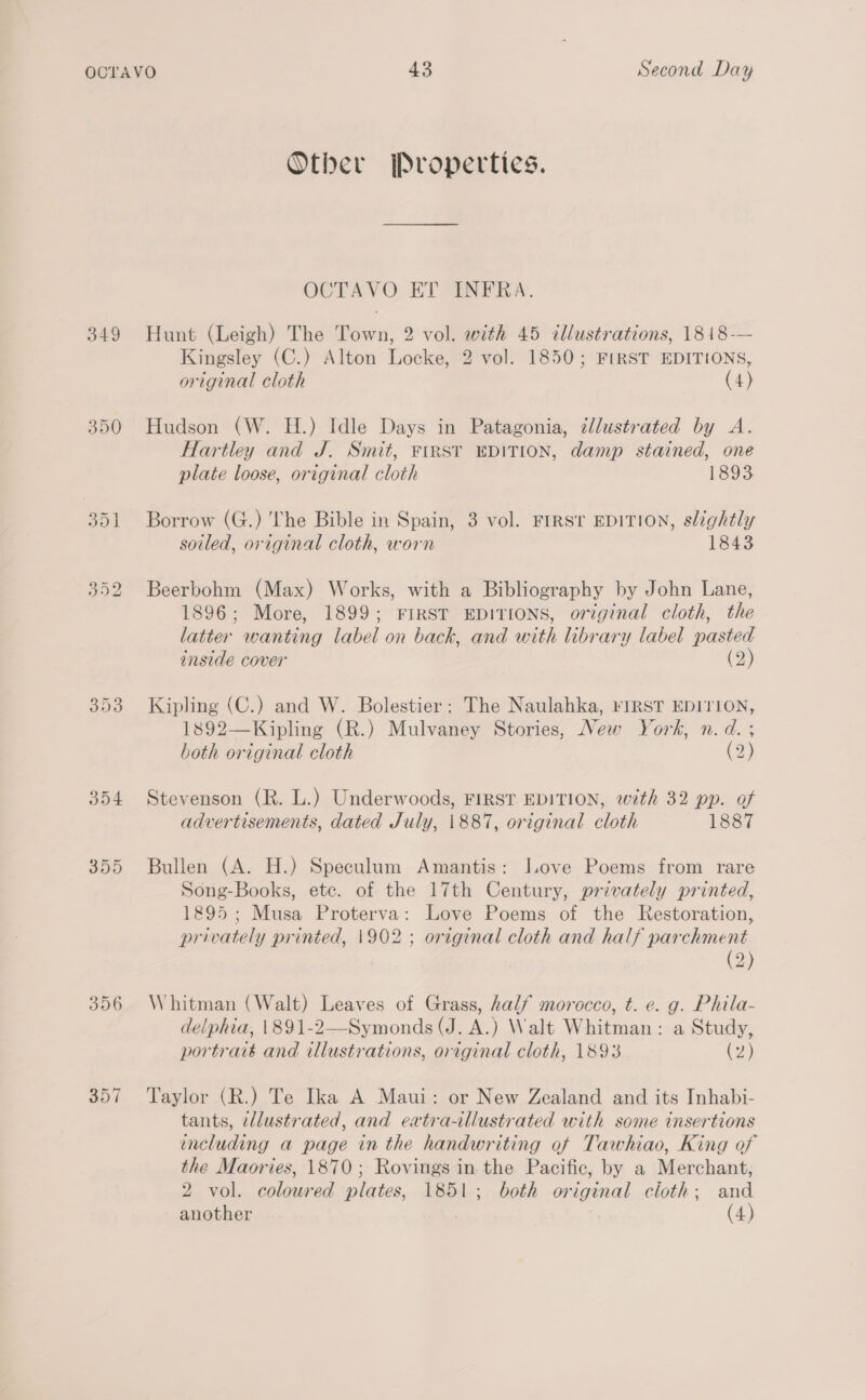 349 350 356 357 Other Properties. OCTAVO ET INFRA. Hunt (Leigh) The Town, 2 vol. with 45 illustrations, 1818-—- Kingsley (C.) Alton Locke, 2 vol. 1850; FIRST EDITIONS, original cloth (4) Hudson (W. H.) Idle Days in Patagonia, ¢lustrated by &lt;A. Hartley and J. Smit, FIRST EDITION, damp stained, one plate loose, original cloth 1893 Borrow (G.) The Bible in Spain, 3 vol. FIRST EDITION, slightly soiled, original cloth, worn 1843 Beerbohm (Max) Works, with a Bibliography by John Lane, 1896; More, 1899; FIRST EDITIONS, original cloth, the latter wanting label on back, and with library label pasted inside cover (2) Kipling (C.) and W. Bolestier; The Naulahka, riIRST EDITION, 1892—Kipling (R.) Mulvaney Stories, New York, n.d. ; both original cloth (2) Stevenson (R. L.) Underwoods, FIRST EDITION, wth 32 pp. of advertisements, dated July, \887, original cloth 1887 Bullen (A. H.) Speculum Amantis: Jove Poems from rare Song-Books, etc. of the 17th Century, privately printed, 1895; Musa Proterva: Love Poems of the Restoration, privately printed, 1902 ; original cloth and half parchment (2) Whitman (Walt) Leaves of Grass, half morocco, t. e. g. Phila- delphia, \891-2—Symonds (J. A.) Walt Whitman: a Study, portraté and illustrations, original cloth, 1893 (2) Taylor (R.) Te Ika A Maui: or New Zealand and its Inhabi- tants, Ullustrated, and extra-illustrated with some insertions including a page in the handwriting of Tawhiao, King of the Maories, 1870; Rovings in the Pacific, by a Merchant, 2 vol. coloured plates, 1851; both original cloth; and