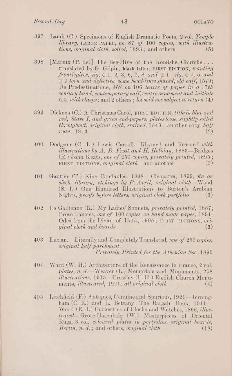 397 398 399 400 401 402 403 404 405 Lamb (C.) Specimens of English Dramatic Poets, 2 vol. Temple library, LARGE PAPER, no. 87 of 100 copies, with illustra- tions, original cloth, soiled, 1893; and others (5) [Marnix (P. de)] The Bee-Hive of the Romishe Churche. . translated by G. Gilpin, black letter, FIRST EDITION, wanting Jrontispiece, sig. C1, 2, 3, 6, 7,8 and D1, sig.c 4, 5 and D 2 torn and defective, some head-lines shaved, old calf, \579; De Predestinatione, WS. on 106 leaves of paper in a \7th century hand, contemporary calf, centre ornament and initials G.G. with clasps; and 2 others ; lot sold not subject to return (4) Dickens (C.) A Christmas Carol, FIRST EDITION, title in blue and red, Stave I, and green end-papers, plates loose, slightly soiled throughout, original cloth, stained, 1243 ; another copy, half roan, 1843 (2) Dodgson (C. L.) Lewis Carroll. Rhyme? and Reason? with illustrations by A. B. Frost and H. Holiday, \&amp;883—Bridges (R.) John Keats, one of 250 copies, privately printed, 1895; FIRST EDITIONS, orzginal cloth ; and another (3) Gautier (T.) King Candaules, 1898; Cleopatra, 1899, jin de siecle library, etchings by P. Avril, original cloth—Wood (S. I.) One Hundred Illustrations to Burton’s Arabian Nights, proofs before letters, original cloth portfolio (3) Le Gallienne (R.) My Ladies’ Sonnets, privately printed, 1887; Prose I'ancies, one of 100 copies on hand-made paper, 1894; Odes from the Divan of Hafiz, 1905; FirsT EDITIONS, o77- ginal cloth and boards (3) Lucian. Literally and Completely Translated, one of 250 copies, original half parchment Privately Printed for the Athenian Soc. 1895 Ward (W. H.) Architecture of the Renaissance in France, 2 vol. plates, n. d.—Weaver (L.) Memorials and Monuments, 258 illustrations, 1915—Crossley (F. H.) English Church Monu- ments, @d/ustrated, 1921, all original cloth (4) Litchfield (F.) Antiques, Genuine and Spurious, 1921—Jerning- ham (C. E.) and L. Bettany, The Bargain Book, 1911 Wood (KE. J.) Curiosities of Clocks and Watches, 1866, 7d/us- trated— Grote-Hasenbale -(W.) Masterpieces of Oriental Rugs, 3 vol. coloured plates in portfolios, original boards, Berlin, n. d.; and others, original cloth (18) 