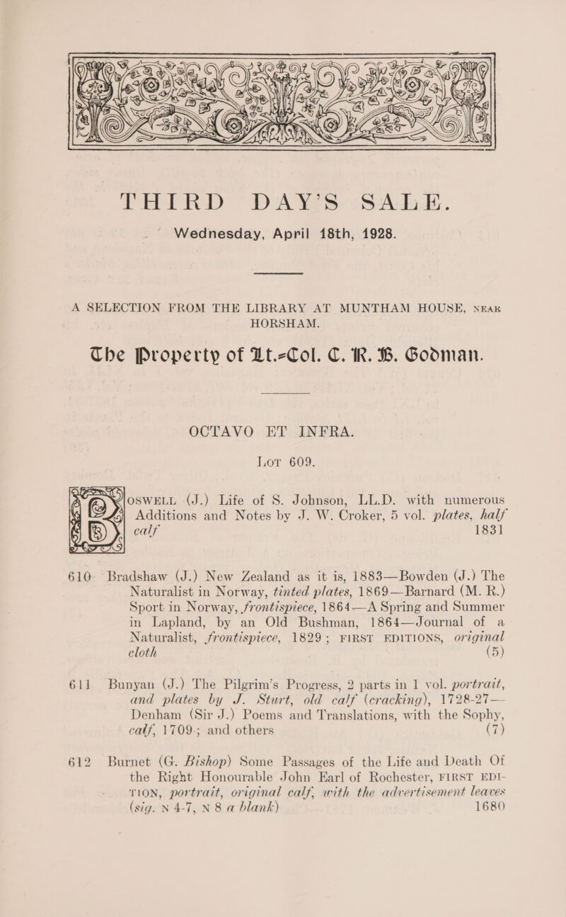  A SELECTION FROM THE LIBRARY AT MUNTHAM HOUSE, near HORSHAM. Che Property of Lt.-Col. C. KR. B. Goodman. OCTAVO ET INFRA. Lor 609. ZIOSWELL (J.) Life of S. Johnson, LL.D. with numerous 3) Additions and Notes by J. W. Croker, 5 vol. plates, half calf’ 183]  610- Bradshaw (J.) New Zealand as it is, 1883—Bowden (J.) The Naturalist in Norway, tinted plates, 1869—Barnard (M. R.) Sport in Norway, frontispiece, 1864—A Spring and Summer in Lapland, by an Old Bushman, 1864—Journal of a Naturalist, frontispiece, 1829; FIRST EDITIONS, original cloth (5) 611 Bunyan (J.) The Pilgrim’s Progress, 2 parts in 1 vol. portrait, and plates by J. Sturt, old calf (cracking), 1728-27— Denham (Sir J.) Poems and Translations, with the Sophy, calf, 1709.; and others (7) 612 Burnet (G. Bishop) Some Passages of the Life and Death Of the Right Honourable John Earl of Rochester, FIRST EDI- TION, portrait, original calf, with the advertisement leaves (sig. N 4-7, N 8 a blank) 1680