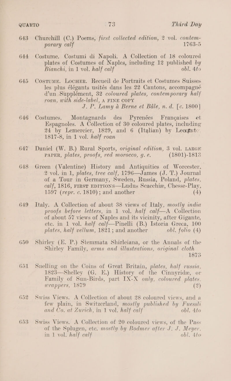 643 644 64:7 648 649 650 Gol 652 653 Churchill (C.) Poems, first collected edition, 2 vol. contem- porary calf 1763-5 Costume. Costumi di Napoli. A Collection of 18 coloured plates of Costumes of Naples, including 12 published by Bianchi, in 1 vol. half calf obl. 4to CostuME. LocHErR. Recueil de Portraits et Costumes Suisses les plus élégants usités dans les 22 Cantons, accompagné Wun Supplément, 32 coloured plates, contemporary half roan, with side-label, A FINE COPY J.P. Lamy a Berne et Bale, n. d. [c. 1800 | Costumes. Montagnards des fPyrenées FF rangaises_ et Espagnoles. A Collection of 30 coloured plates, including 24 by Lemercier, 1829, and 6 (Italian) by Leacfintc. 1817-8, in 1 vol. half roan Daniel (W. B.) Rural Sports, original edition, 3 vol. LARGE PAPER, plates, proofs, red morocco, g. €. (1801)-18128 Green (Valentine) History and Antiquities of Worcester, 2 vol. in 1, plates, tree calf, 1796—James (J. T.) Journal of a Tour in Germany, Sweden, Russia, Poland, plates, calf, 1816, FIRST EDITIONS—Ludus Scacchie, Chesse-Play, 1597 (repr. c. 1810); and another (4) Italy. A Collection of about 38 views of Italy, mostly india proofs before letters, in 1 vol. half calf—A Collection of about 57 views of Naples and its vicinity, after Gigante, etc. in 1 vol. half calf—Pinelli (B.) Istoria Greca, 100 plates, half vellum, 1821; and another obl. folio (4) Shirley (HE. P.) Stemmata Shirleiana, or the Annals of the Shirley Family, arms and illustrations, original cloth 1873 Snelling on the Coins of Great Britain, plates, half russia. 1823—Shelley (G. E.) History of the Cinnyride, or Family of Sun-Birds, part IX-X only, colowred plates. wrappers, 1879 (2) Swiss Views. A Collection of about 28 coloured views, and a few plain, in Switzerland, mostly published by Fuessli and Co. at Zurich, in 1 vol. half calf obl. 4to Swiss Views. A Collection of 20 coloured views, of the Pass of the Splugen, ete. mostly by Bodmer after J. J. Meyer. in 1 vol. half calf obl. 4to