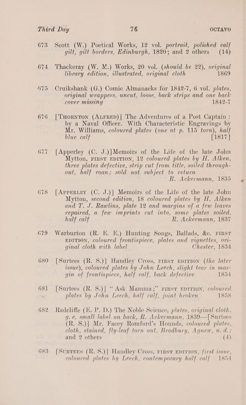 673 674 678 G79 680 6381 682 683 Scott (W.) Poetical Works, 12 vol. portrait, polished calf gilt, gilt borders, Edinburgh, 1820; and 2 others (14) Thackeray (W. M.) Works, 20 vol. (should be 22), original library edition, illustrated, original cloth 1869 Cruikshank (G.) Comic Almanacks for 1842-7, 6 vol. plates, original wrappers, uncut, loose, back strips and one baci: cover massing 1842-7 [THORNTON (ALFRED)| The Adventures of a Post Captain : by a Naval Officer. With Characteristic Engravings by Mr. Williams, coloured plates (one at p. 115 torn), half blue calf [1817 | {| Apperley (C. J.)|Memoirs of the Life of the late John Mytton, FIRST EDITION, 12 coloured plates by H. Alken, three plates defectwe, strip cut from title, soiled through- out, half roan; sold not subject to return | Rk. Ackermann, 1835 [APPERLEY (C. J.)| Memoirs of the Life of the late John Mytton, second edition, 18 colowred plates by H. Alken and T. J. Rawlins, plate 12 and margins of a few leaves repared, a few imprints cut into, some plates soled, half calf R. Ackermann, 1837 Warburton (R. HE. KE.) Hunting Songs, Ballads, &amp;c. FIRST EDITION, coloured frontispiece, plates and vignettes, ori- ginal cloth with label Chester, 1834 [Surtees (R. S.)| Handley Cross, rrrst Epirion (the later issue), coloured plates by John Leech, slight tear in mar- gin of frontispiece, half calf, back defective 1854 [Surtees (R. S.)] ‘“ Ask Mamma.;” First EDITION, coloured plates by John Leech, half calf, joint broken 1858 Radcliffe (i. P. D.) The Noble Science, plates, original cloth, g.e. small label on back, R. Ackermann, 1839—T[ Surtees (R. 8.)]| Mr. Facey Romford’s Hounds, coloured plates, cloth, stained, fly-leaf torn out, Bradbury, Agnew, n. d.: and 2 others (4)  [Surtees (R. 8.)| Handley Cross, First EDITION, first issue, coloured plates by Leech, contemporary half calf 1854