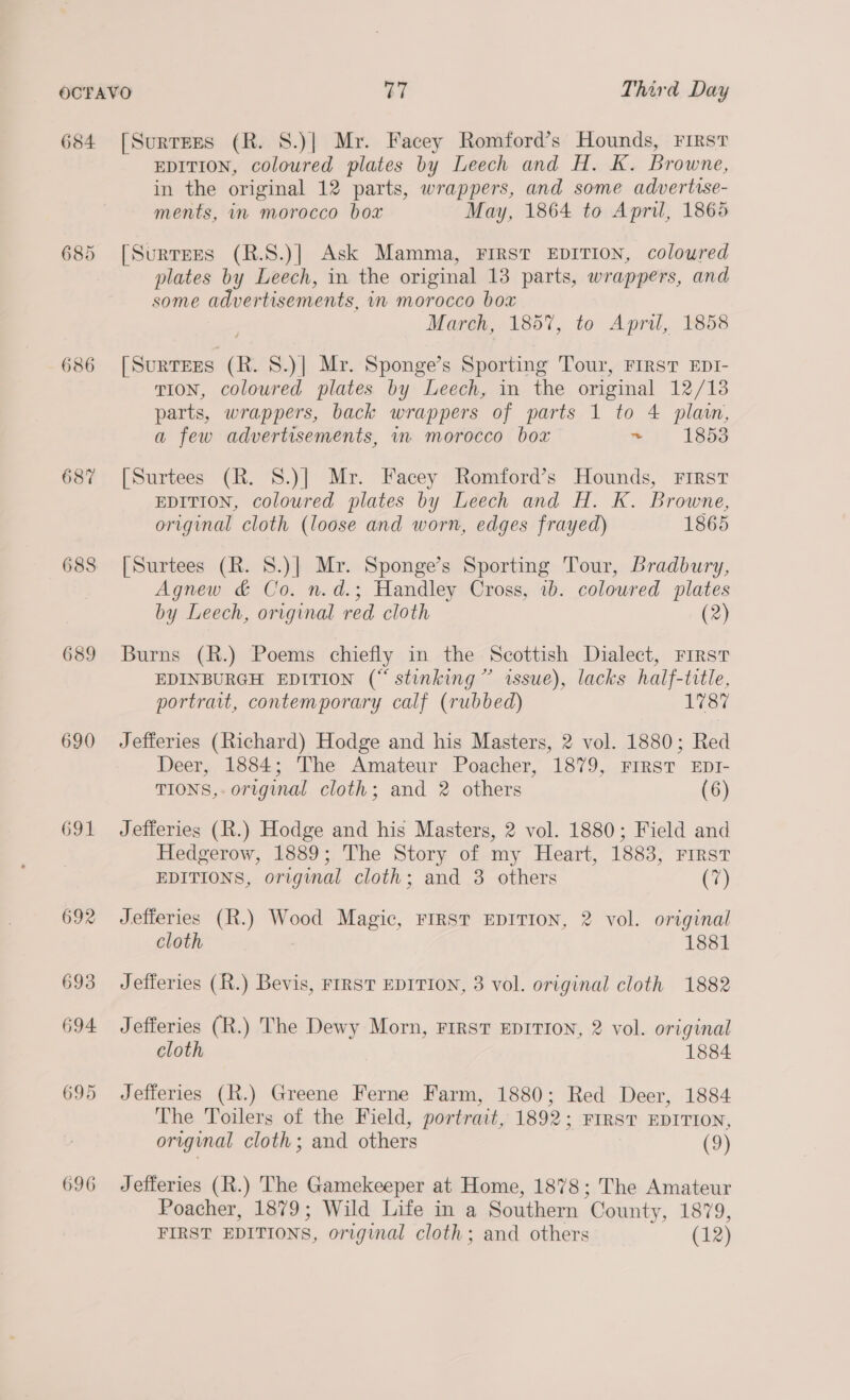 684 686 687 689 690 691 692 693 694 695 696 [SurtEes (R. S.)| Mr. Facey Romford’s Hounds, Frrst EDITION, coloured plates by Leech and H. K. Browne, in the original 12 parts, wrappers, and some advertise- ments, in morocco box May, 1864 to Apri, 1865 [Surrezs (R.S.)] Ask Mamma, FIRST EDITION, coloured plates by Leech, in the original 13 parts, wrappers, and some advertisements, in morocco box March, 1857, to April, 1858 [SurTEES (R. 8.)| Mr. Sponge’s Sporting Tour, FIRST EDT- TION, coloured plates by Leech, in the original 12/13 parts, wrappers, back wrappers of parts 1 to 4 plain, a few advertisements, in morocco box ~ ) 1853 [Surtees (R. 8S.)] Mr. Facey Romford’s Hounds, First EDITION, coloured plates by Leech and H. K. Browne, original cloth (loose and worn, edges frayed) 1865 [Surtees (R. 8.)| Mr. Sponge’s Sporting Tour, Bradbury, Agnew &amp; Co. n.d.; Handley Cross, 1b. coloured plates by Leech, original red cloth (2) Burns (R.) Poems chiefly in the Scottish Dialect, First EDINBURGH EDITION (“ stinking” issue), lacks half-title, portrait, contemporary calf (rubbed) 1787 Jefferies (Richard) Hodge and his Masters, 2 vol. 1880; Red Deer, 1884; The Amateur Poacher, 1879, FIRST EDI- TIONS, original cloth; and 2 others (6) Jefferies (R.) Hodge and his Masters, 2 vol. 1880; Field and Hedgerow, 1889; The Story of my Heart, 1883, First EDITIONS, original cloth; and 3 others Cy Jefferies (R.) Wood Magic, FIRST EDITION, 2 vol. original cloth 1881 Jefferies (R.) Bevis, FIRST EDITION, 3 vol. original cloth 1882 Jefferies (R.) The Dewy Morn, First EDITION, 2 vol. original cloth 1884 Jefferies (R.) Greene Ferne Farm, 1880; Red Deer, 1884 The Toilers of the Field, portrait, 1892; First EDITION, original cloth; and others (9) Jefferies (R.) The Gamekeeper at Home, 1878; The Amateur Poacher, 1879; Wild Life in a Southern County, 1879, FIRST EDITIONS, original cloth; and others (12)