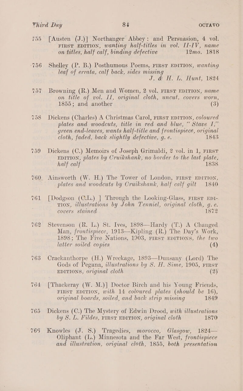 455 ‘756 [Austen (J.)] Northanger Abbey: and Persuasion, 4 vol. FIRST EDITION, wanting half-titles in vol. II-IV, name on titles, half calf, binding defective 12mo. 1818 Shelley (P. B.) Posthumous Poems, FIRST EDITION, wanting leaf of errata, calf back, sides missing J,.@ HH. G. Hunt, 1824 Browning (R.) Men and Women, 2 vol. FIRST EDITION, name on title of vol. Ll, original cloth, uncut, covers worn, 1855; and another (3) Dickens (Charles) A Christmas Carol, FIRST EDITION, coloured plates and woodcuts, title in red and blue, “ Stave I,” green end-leaves, wants half-title and frontismece, original cloth, faded, back slightly defectwe, g. e. 1843 Dickens (C.) Memoirs of Joseph Grimaldi, 2 vol. in 1, FIRST EDITION, plates by Cruikshank, no border to the last plate, half calf 1838 Ainsworth (W. H.) The Tower of London, FIRST EDITION, plates and woodcuts by Cruikshank, half calf gilt 1840 [Dodgson (C.L.) | Through the Looking-Glass, FrrsT EDI- TION, illustrations by John Tenmel, original cloth, gq. e- covers stained 1872 Stevenson (R. L.) St. Ives, 1898—Hardy (T.) A Changed Man, frontispiece, 1918—Kipling (R.) The Day’s Work, 1898; The Five Nations, 1903, FIRST EDITIONS, the two latter soiled copies (4) Crackanthorpe (H.) Wreckage, 1893—Dunsany (Lord) The Gods of Pegana, wlustrations by 8S. H. Sime, 1905, FIRST EDITIONS, original cloth (2) [Thackeray (W. M.)| Doctor Birch and his Young Friends, FIRST EDITION, with 14 coloured plates (should be 16), original boards, soiled, and back strip missing 1849 Dickens (C.) The Mystery of Edwin Drood, with illustrations by 8. L. ildes, FIRST EDITION, original cloth 1870 Knowles (J. 8.) Tragedies, morocco, Glasgow, 1824— Oliphant (L.) Minnesota and the Far West, frontispiece and illustration, original cloth, 1855, both presentation