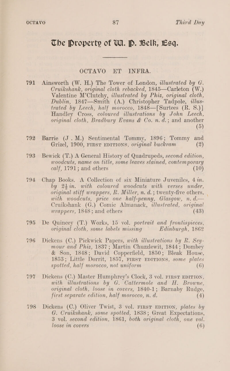 The Property of VW. P. Belk, Esq. OCTAVO ET INFRA. 791 Ainsworth (W. H.) The Tower of London, wdlustrated by G. Cruikshank, original cloth rebacked, 1845—Carleton (W.) Valentine M’Clutchy, illustrated by Phiz, original cloth, Dublin, 184%7—Smith (A.) Christopher Tadpole, «lus- trated by Leech, half morocco, 1848—[Surtees (R. 8.) | Handley Cross, coloured illustrations by John Leech, original cloth, Bradbury Evans &amp; Co. n. d.; and another (5) 792 Barrie (J .M.) Sentimental Tommy, 1896; Tommy and Grizel, 1900, FIRST EDITIONS, original buckram (2) 793 Bewick (T.) A General History of Quadrupeds, second edition, woodcuts, name on title, some leaves stained, contemporary calf, 1791; and others (10) 794 Chap Books. A Collection of six Miniature Juveniles, 4 i. by 24m. with coloured woodcuts with verses under, original stiff wrappers, R. Muller, n. d.; twenty-five others, | with woodcuts, price one half-penny, Glasgow, n. d.— Cruikshank (G.) Comic Almanack, wdlustrated, original wrappers, 1848; and others (43) 795 De Quincey (T.) Works, 15 vol. portrait and frontispieces, original cloth. some labels missing Edinburgh, 1862 796 Dickens (C.) Pickwick Papers, with dlustrations by R. Sey- mour and Phiz, 1837; Martin Chuzzlewit, 1844; Dombey &amp; Son, 1848; David Copperfield, 1850; Bleak House, 1853; Little Dorrit, 1857, FIRST EDITIONS, some plates spotted, half morocco, not uniform (6) 797% Dickens (C.) Master Humphrey’s Clock, 3 vol. FIRST EDITION, with dwlustrations by G. Cattermole and H. Browne, original cloth, loose in covers, 1840-1; Barnaby Rudge, first separate edition, half morocco, n. d. (4) 798 Dickens (C.) Oliver Twist, 3 vol. FIRST EDITION, plates by G. Cruikshank, some spotted, 1838; Great Expectations, 3 vol. second edition, 1861, both original cloth, one vol. loose im covers (6)