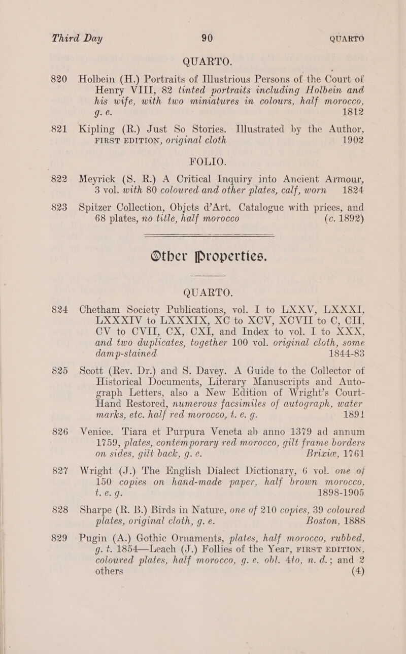 821 824 826 827 828 829 QUARTO. Holbein (H.) Portraits of Illustrious Persons of the Court of Henry VIII, 82 tinted portraits including Holbein and his wife, with two mimatures in colours, half morocco, g. @. 1812 Kipling (R.) Just So Stories. Illustrated by the Author, FIRST EDITION, original cloth 1902 FOLIO. Meyrick (S. R.) A Critical Inquiry into Ancient Armour, 3 vol. with 80 coloured and other plates, calf, worn 1824 Spitzer Collection, Objets d’Art. Catalogue with prices, and 68 plates, no title, half morocco (c. 1892)  Other Properties.  QUARTO. Chetham Society Publications, vol. I to LXXV, LXXXI, LXXXIV to LXXXIX, XC to XCV, XCVII to C, CI, CV to CVITI, CX, CXI, and Index to vol. I to XXX, and two duplicates, together 100 vol. original cloth, some damp-staaned 1844-83 Scott (Rev. Dr.) and 8S. Davey. A Guide to the Collector of Historical Documents, Literary Manuscripts and Auto- graph Letters, also a New Edition of Wright’s Court- Hand Restored, nwmerous facsimiles of autograph, water marks, etc. half red morocco, t. é. g. 1891 Venice. Tiara et Purpura Veneta ab anno 1379 ad annum 1759, plates, contemporary red morocco, gilt frame borders on sides, gilt back, g. e. Briave, 1761 Wright (J.) The English Dialect Dictionary, 6 vol. one of 150 copies on hand-made paper, half brown morocco, L SOU: 1898-1905 Sharpe (R. B.) Birds in Nature, one of 210 copies, 39 coloured plates, original cloth, g. €. Boston, 1888 Pugin (A.) Gothic Ornaments, plates, half morocco, rubbed, g. t. 1854—Leach (J.) Follies of the Year, FIRST EDITION, coloured plates, half morocco, g.e. obl. 4to, n. d.; and 2