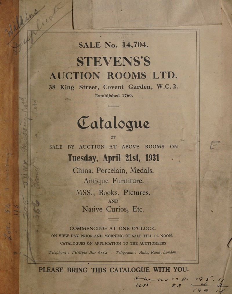    _SALE No. 14,704. _STEVENS'S AUCTION ROOMS LTD. 38 pas Street, Covent Garden, W.C.2.. Established 1760.     é PRtie eS Catalogue “SALE BY AUCTION AT ABOVE ROOMS ON = Tuesday, April 2ist, 1931. China, Porcelain, Medals. Antique Furniture. | age ae » ~~ MSS., Books, Pictures, : ae. «AND Native Curios, Etc. e. ¢ Seer ae COMMENCING AT ONE O’CLOCK. = ON ‘VIEW DAY PRIOR AND MORNING OF SALE TILL 12 NOON. CATALOGUES on APPLICATION TO THE AUCTIONEERS. ( ss Te relephone : TEMple Bar 6882 - Telegrams : Auks, Rand, London. Bet eee 13 “PLEASE BRING THIS CATALOGUE WITH YOU. fs ai a WMA ts 2 &amp;- “in oo eae     dae ee: