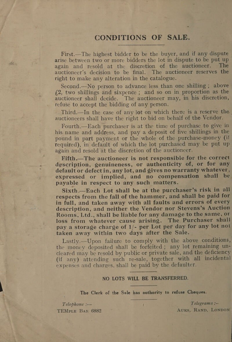 CONDITIONS OF SALE. First —The highest bidder to be the buyer, and if any dispute — arise between two or more bidders the lot in dispute to be put up again and resold at thc discretion of the auctioneer. The auctioneer’s decision to be final. The auctioneer reserves the right to make any alteration in the catalogue. Second.—No person to advance less than one shilling ; above £2, two shillings and sixpence ; and so on in proportion as the auctioneer shall decide. The auctioneer may, in his discretion, refuse to accept the bidding of any person. Third.—In the case of any lot on which there is a reserve the | auctioneers shall have the right to bid on behalf of the Vendor. Fourth.—Each purchaser is at the time of purchase to give in his name and address, and pay a deposit of five shillings in the pound in part payment or the whole of the purchase-money (if required), in default of which the lot purchased may be put up again and resold at the discretion of the auctioncer. Fifth.— The auctioneer is not responsible for the correct description, genuineness, or authenticity of, or for any default or defect in, any lot, and gives no warranty whatever, expressed or implied, and no compensation shall be payable in respect to any such matters. Sixth.—Each Lot shall be at the purchaser’s risk in all respects from the fall of the hammer, and shall be paid for in full, and taken away with all faults and errors of every description, and neither the Vendor nor Stevens’s Auction Rooms, Ltd., shall be liable for any damage to the same, Or loss from whatever ‘cause arising. The Purchaser shall pay a storage charge of 1/- per Lot per day for any lot not taken away within two days after the Sale. Lastly.—Upon failure to comply with the above conditions, the money deposited shall be forfeited; any lot remaining un- cleared may be resold by public or private sale, and the deficiency (if any) attending such re-sale, together with all incidental expenses and charges, shall be paid by the defaulter. NO LOTS WILL BE TRANSFERRED. The Clerk of the Sale bas authority to refuse Cheques. Telephone :-— Telegrams :— TEMp te Bar 6882 Avuxs, Ranp, LONDON