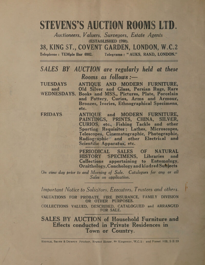 STEVENS’S AUCTION ROOMS LTD. Auctioneers, Valuers, Surveyors, Estate Agents (ESTABLISHED 1766). 38, KING ST., COVENT GARDEN, LONDON, W.C.2 Rooms as follows :— TUESDAYS ANTIQUE AND MODERN FURNITURE, and Old Silver and Glass, Persian Rugs, Rare WEDNESDAYS. Books and MSS., Pictures, Plate, Porcelain and Pottery, Curios, Arms and Armour, Bronzes, Ivories, Ethnographica!l Specimens, etc. ; FRIDAYS. ANTIQUE and MODERN FURNITURE, PAINTINGS, PRINTS, CHINA, SILVER, . CURIOS, etc., Fishing Tackle and other . Sporting Requisites; Lathes, Microscopes, Radiographic’ and -.other Electrical and Scientific Apparatus, etc. | PERIODICAL ~ SALES OF NATURAL HISTORY ‘SPECIMENS, Libraries and Collections appertaining to Entomology, Ornithology, Conchology and kindred Subjects On view day prior to and Morning of Sale. Catalogues for any or all Sales on application. [mportant Notice to Solicitors. Executors. Trustees and others. VALUATIONS FOR PROBATE, FIRE INSURANCE, FAMILY DIVISION OR OTHER PURPOSES. COLLECTIONS VALUED, DESCRIBED, CATALOGUED and ARRANGED FOR SALE. SALES _BY AUCTION of Houschold Furniseaaain Effects conducted in Private Residences in Town or Country.   Rippie, Smitax &amp; Durrus Printers, Regent House, 88 Kingsway, W.C.2: and Forest Hill, S E.23 a . Oe 2
