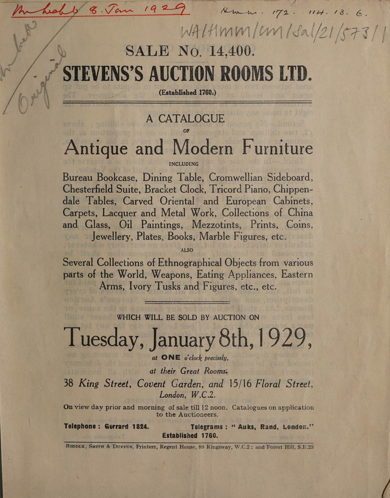   4 \ SALE No. 14 400. a “ STEVENS’S AUCTION ROOMS LTD. (Established 1760;) A CATALOGUE Antique and Modern Furniture INCLUDING Bureau Bookcase, Dining Table, Cromwellian Sideboard, Chesterfield Suite, Bracket Clock, Tricord Piano, Chippen- dale Tables, Carved Oriental and European Cabinets, Carpets, Lacquer and Metal Work, Collections of China and Glass, Oil Paintings, Mezzotints, Prints, Coins, Jewellery, Plates, Books, Marble Figures, etc. ALSO Several Collections of Ethnographical Objects from various parts of the World, Weapons, Eating Appliances, Eastern | Arms, Ivory Tusks and Figures, etc., etc.  WHICH WILL BE SOLD BY AUCTION ON Tuesday, January 8th, 1929, at ONE o'clock precisely, at their Great Rooms: 38 King Street, Covent Garden, and 15/16 Floral Street, London, W.C.2. On view day prior and morning of sale till 12 noon. Catalogues on application to the Auctioneers. Telephone : Gerrard 1824. Telegrams: ‘* Auks, Rand, London.’’ Established 1760. ce Eee RAR RSS REIS Ie a a ear AY A Rrppix, Smitx &amp; Durrus, Printers, Regent House, 89 Kingsway, W.C.2; and Forest Hill, S.E.23