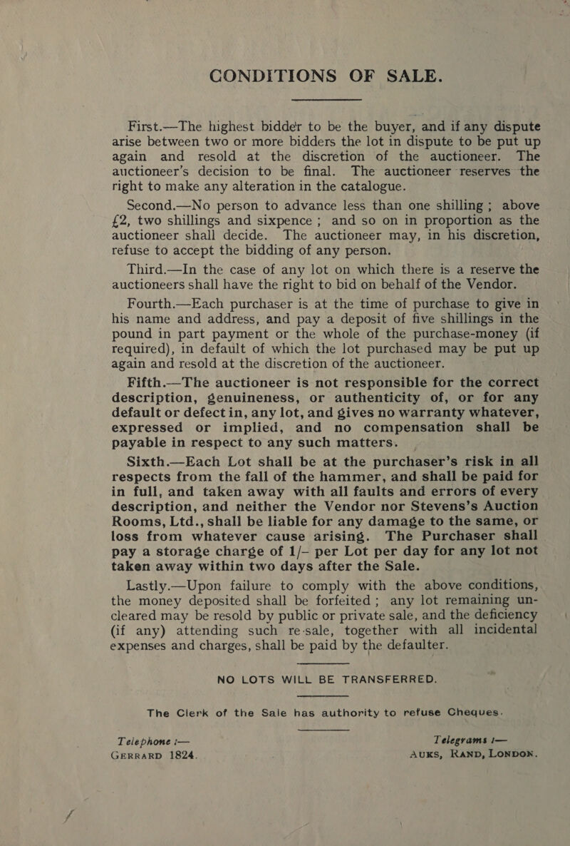 CONDITIONS OF SALE. First.—The highest bidder to be the buyer, and if any dispute arise between two or more bidders the lot in dispute to be put up _ again and resold at the discretion of the auctioneer. The auctioneer’s decision to be final. The auctioneer reserves the right to make any alteration in the catalogue. Second.—No person to advance less than one shilling ; above £2, two shillings and sixpence ; and so on in proportion as the auctioneer shall decide. The auctioneer may, in his discretion, refuse to accept the bidding of any person. Third.—In the case of any lot on which there is a reserve the auctioneers shall have the right to bid on behalf of the Vendor. Fourth.—Each purchaser is at the time of purchase to give in his name and address, and pay a deposit of five shillings in the pound in part payment or the whole of the purchase-money (if required), in default of which the lot purchased may be put up again and resold at the discretion of the auctioneer. Fifth.—The auctioneer is not responsible for the correct description, genuineness, or authenticity of, or for any default or defect in, any lot, and gives no warranty whatever, expressed or implied, and no compensation shall be payable in respect to any such matters. Sixth.—Each Lot shall be at the purchaser’s risk in all respects from the fall of the hammer, and shall be paid for in full, and taken away with all faults and errors of every description, and neither the Vendor nor Stevens’s Auction Rooms, Ltd., shall be liable for any damage to the same, or loss from whatever cause arising. ‘The Purchaser shall | pay a storage charge of 1/- per Lot per day for any lot not taken away within two days after the Sale. Lastly.— Upon failure to comply with the above conditions, the money deposited shall be forfeited ; any lot remaining un- cleared may be resold by public or private sale, and the deficiency (if any) attending such re-sale, together with all incidental expenses and charges, shall be paid by the defaulter. NO LOTS WILL BE TRANSFERRED. The Clerk of the Sale has authority to refuse Cheques. Telephone i— Telegrams !— GERRARD 1824. Auks, Ranp, LONDON.