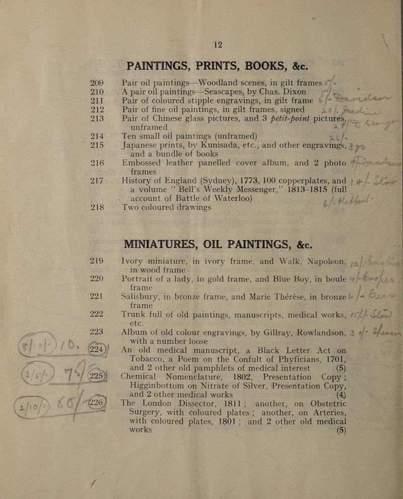 PAINTINGS, PRINTS, BOOKS, &amp;e. Pair oil paintings——-Woodland scenes, in gilt frames *” « Pair of coloured stipple engravings, in gilt frame ‘ Pair of Chinese glass pictures, and 3 petit REG pictures,» unframed 2 F/ Ten small oil paintings (unframed) le] p and a bundle of books frames Two coloured drawings MINIATURES, OIL PAINTINGS, &amp;c. Ivory miniature, in ivory frame, and Walk, Napoleon in wood frame frame frame Trunk full of old paintings, manuscripts, medical works, BUC: Album of old colour engravings, by Gillray, Rowlandson, with a number loose An old medical manuscript, a Black Letter Act on Tobacco, a Poem on the Confult of Phyficians, 1701, and 2 other old pamphlets of medical interest (9) Chemical Nomenclature, 1802, Presentation Copy ; Higginbottom on Nitrate of Silver, Presentation Copy, and 2 other medical works The London Dissector, 1811; another, on Obstetric Surgery, with coloured plates : another, on Arteries, with coloured plates, 1801; and 2 other old medical works (5) «AOo ; r Tt Cae  er. et,