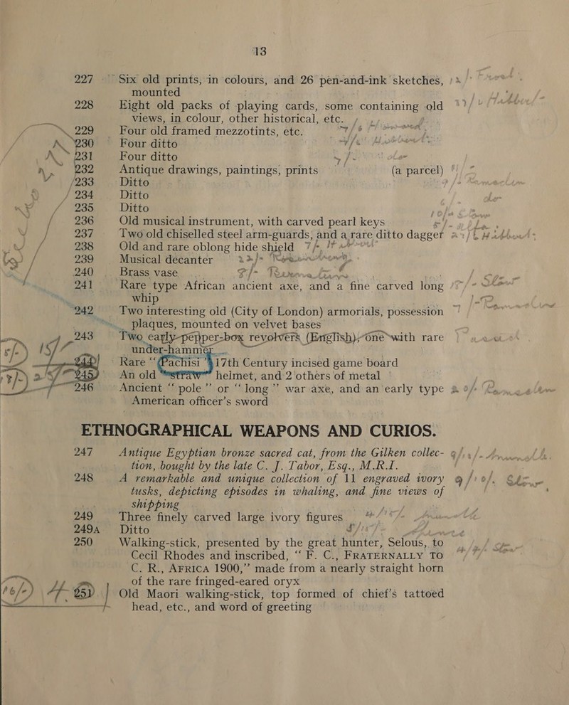 227. Six old prints, in colours, and 26 pen- -and- ink” sketches, mounted eh 228 Eight old packs of eee cards, some containing old fF/' views, in colour, other historical, etc. nn ‘\ 229 “Fout. old framed mezzotints, etc. i Pg A. “230 ~ Four ditto Sf . : A. 31 Four ditto my Per ON otem yn, 232 Antique drawings, paintings, prints | (a parcel) | /233. Ditto a : eles : / 234 Ditto n¥ / 235 Ditto Ee w~ See Old musical instrument, with carved pearl keys | is 7 238 Old and rare oblong hide Sheets fp it f Go) / 239 | Musical decanter | 2* Tf he metal y, Sy, 240 .. Brass vase... th ae Dest wi “ j 241 Rare type African ancient axe, cri a “fie ‘carved long be whip y 242 —_—- Two interesting old (City of London) armorials, possession 17th Century incised game board ee and:‘2 ‘others of metal |    American officer's s cwhird ETHNOGRAPHICAL WEAPONS AND CURIOS. 247 Antique Egyptian bronze sacred cat, from the Gilken collec- @/ tion, bought by the late C. J. Tabor, Esq., M.R_I. |  248 A remarkable and unique collection of 11 engraved wory g /? %/, tusks, depicting episodes in whaling, and fine views of Ste shipping : as, 249 Three finely carved large ivory figures ey 2494 Ditto £, 250 Walking-stick, presented by the great hunter, Selous, ‘to Cecil Rhodes and inscribed, “ F. C., FRATERNALLY TO C. R., AFrIcA 1900,” made from a nearly straight horn of the rare fringed-eared oryx , “/) se) \ Af. @ | Old Maori walking-stick, top formed of chief’s tattoed head, etc., and word of greeting ~ nn ee eo FL
