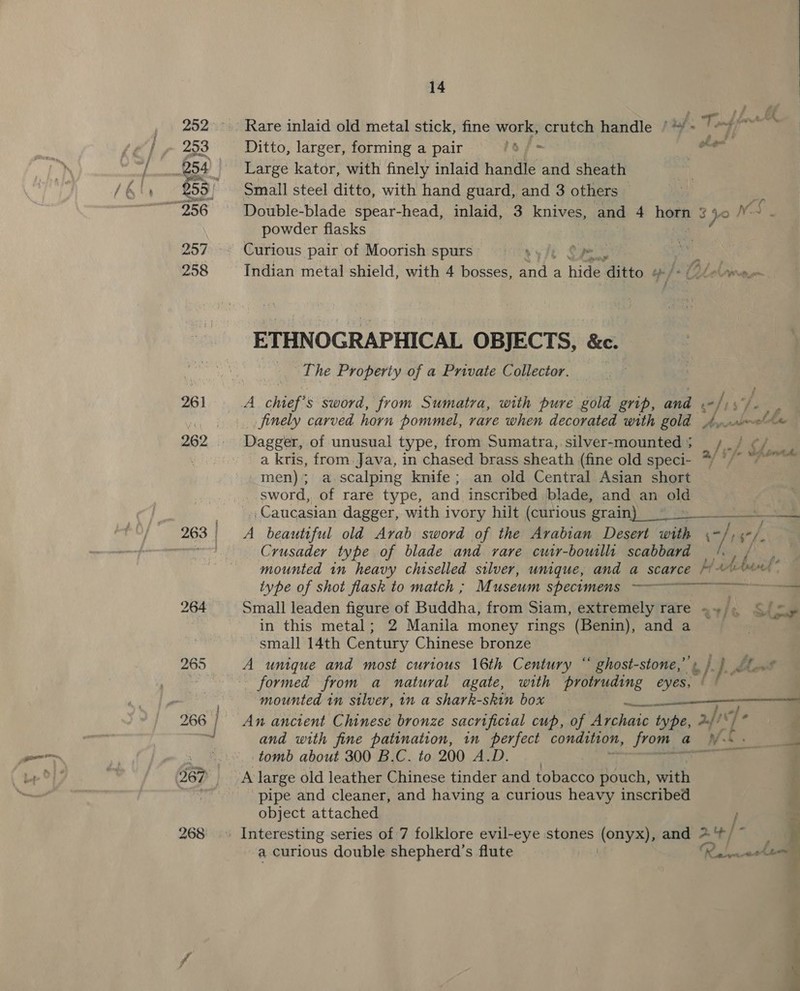 Rare inlaid old metal stick, fine work, crutch handle / if. Ditto, larger, forming a pair sf Large kator, with finely inlaid handle and sheath Small steel ditto, with hand guard, and 3 others — Double-blade spear-head, inlaid, 3 knives, and 4 horn 3 Do Ns powder flasks ae Curious pair of Moorish spurs : Wi we Indian metal shield, with 4 bosses, LD a hide ‘aito. a nA ae ETHNOGRAPHICAL OBJECTS, &amp;c. The Property of a Private Collector, Z _ finely carved horn pommel, rare when decorated with gold Ayo ol Dagger, of unusual type, from Sumatra, silver-mounted s ae b a kris, from. Java, in chased brass sheath (fine old speci- */ */° “7° _men); a scalping knife; an old Central Asian short sword, of rare type, and inscribed blade, and an old _., Caucasian dagger, with ivory hilt (curious grain > A beautiful old Arab sword of the Arabian Desert with 7) ' ee Crusader type of blade and vare cuir-bouilli scabbard /. , / mounted in heavy chiselled silver, unique, and a scarce /- bunt” type of shot flask to match ; Museum specuomens Small leaden figure of Buddha, from Siam, extremely rare =»), SS) 5» in this metal; 2 Manila money rings (Benin), and a small 14th Century Chinese bronze A unique and most curious 16th Century ° ‘ ghost- -stone,’ t /-). aot _ formed from a natural agate, with protruding eyes, £ mounted in silver, in a shark-skin box ibtenth An ancient Chinese bronze sacrificial cup, of Archaic type, 2./) «J a and with fine patination, in perfect condition, from ¢ a WS - tomb about 300 B.C. to 200 A.D. ee } A large old leather Chinese tinder and tobacco pouch, with | pipe and cleaner, and having a curious heavy inscribed s object attached , =. a curious double shepherd’s flute ones ae