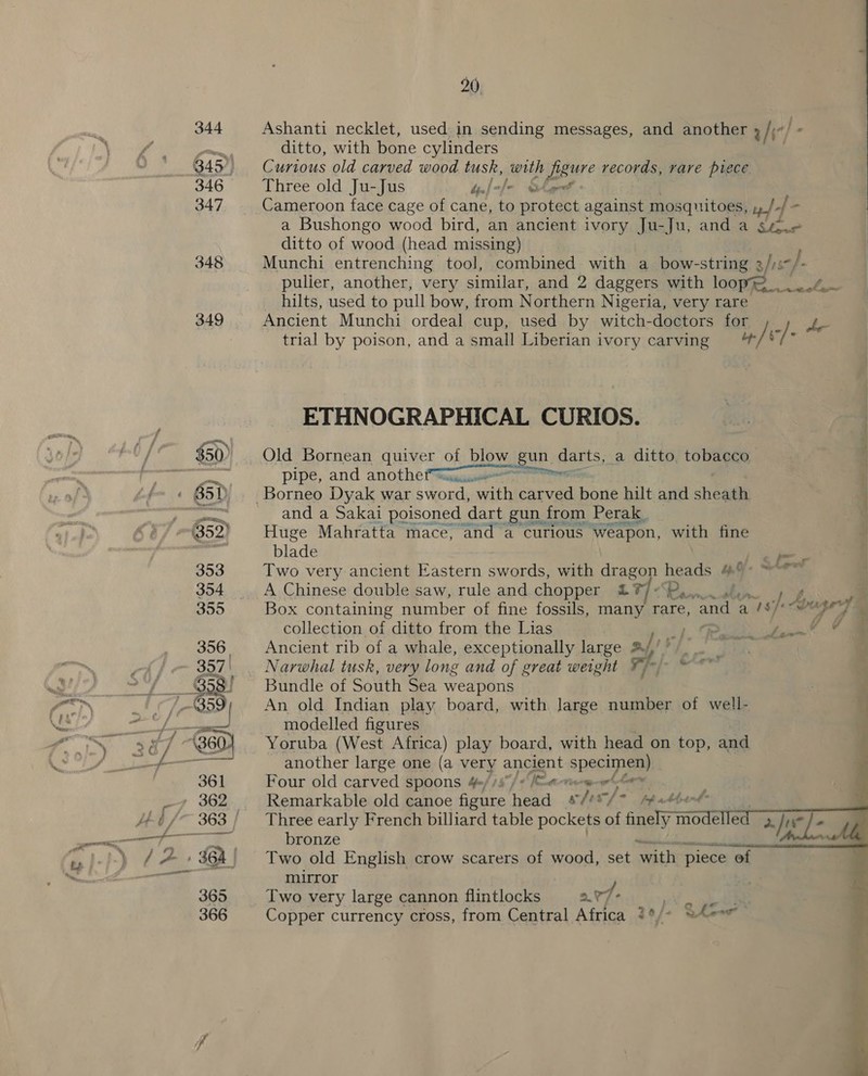 344 Ashanti necklet, used in sending messages, and another /; he! Dom, ditto, with bone cylinders B45), Curious old carved wood tusk, with figure records, rare piece 346 Three old Ju-Jus balole Ohent 347 Cameroon face cage of cane, oe protect against mosquitoes, of Sar: a Bushongo wood bird, an ancient ivory Ju-Ju, and a gf.< ditto of wood (head missing) 348 Munchi entrenching tool, combined with a bow-string 3/is-/ fe pulier, another, very similar, and 2 daggers with loopy. . _ hilts, used to pull bow, from Northern Nigeria, very rare 349 Ancient Munchi ordeal cup, used by witch-doctors for te trial by poison, and a small Liberian ivory carving a /- a Ve SE, ota  _ ETHNOGRAPHICAL CURIOS. $50) Old Bornean quiver of pies gun. darts, a ditto, tobacco “ey pipe, and anotthe— = 85 V _ Borneo Dyak war sword, with carved bone hilt and sheath fit 4 atideavoakar poisoned dart gun f from Perak. | 352) Huge Mahratta mace, and a curious Weapon, with fine 4 blade ~ 353 Two very ancient Eastern swords, with dragon heads sai “et : 354 A Chinese double saw, rule and chopper 17]: eee Z - 355 Box containing number of fine fossils, many rare, and a iss bagery ee collection of ditto from the Lias {v= ee Sw 356. Ancient rib of a whale, exceptionally large a! 51 aiid ~ 357' | Narwhal tusk, very long and of great weight Fj-)- © * 358) ~~ Bundle of South Sea weapons     Sh tied Sa modelled figures ro 287 (360) Yoruba (West Africa) play board, with head on top, and .s pane L “a ae another large one (a Yery ancient alas 361 Four old carved spoons 4=//$7/ 4 eereermeee he 7 362 Remarkable old canoe figure eae wles/> ppathot Jé¢ /~ 363 / Three early French billiard table pockets of finely modelle ee Se ae bronze yb fA» 364 | Two old English crow scarers of wood, set wiht piece of ——e i mirror ) . 365 Two very large cannon flintlocks 2.7 - lo oe 366 Copper currency cross, from Central Africa {°/* whew 