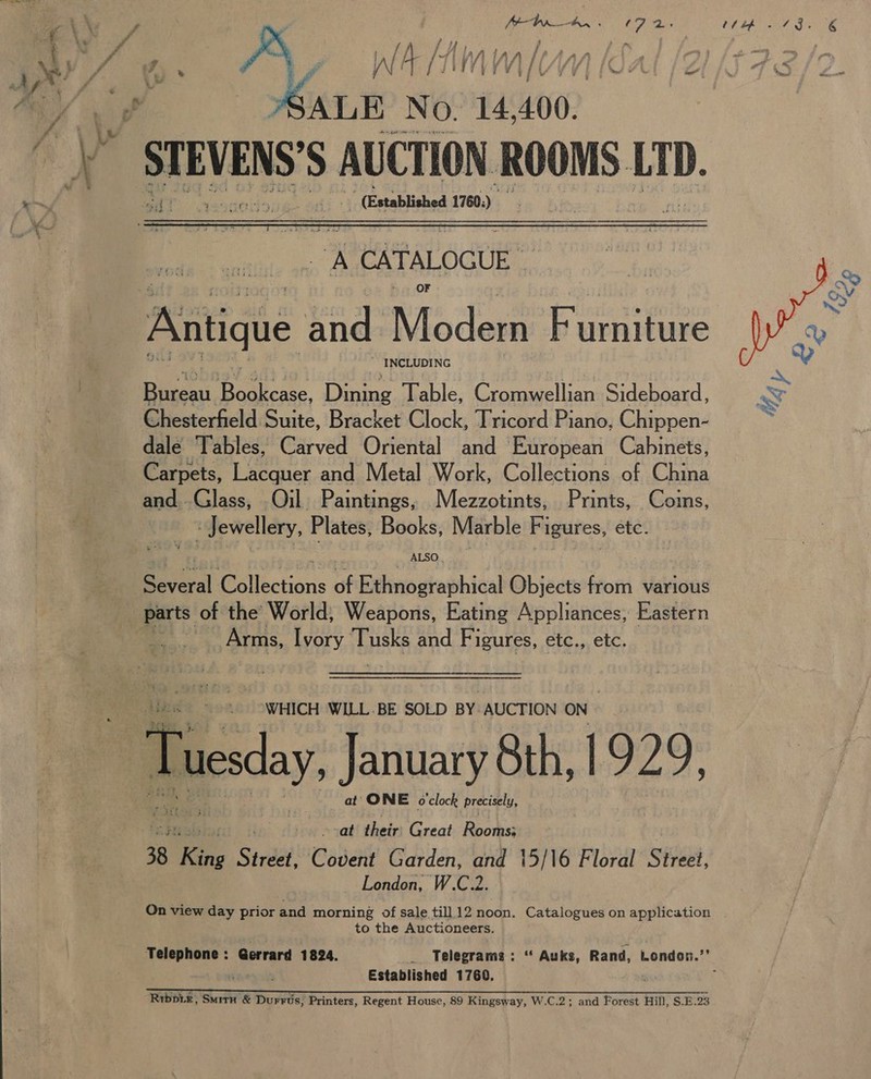 Ps A : 5  Vv {I Y Ad : P ” : /V) } a = ‘ . J i “AR git |  ys CATALOGUE * INCLUDING pen. Ce. Dining Table, Cromwellian Sideboard, Chesterfield Suite, Bracket Clock, Tricord Piano, Chippen- dale Tables, Carved Oriental and European Cabinets, Carpets, Lacquer and Metal Work, Collections of China and..Glass, Oil. Paintings, Mezzotints, Prints, Coins, « Jewellery, Plates, Books, Marble Figures, etc. Several Collections of Ethnographical Objects from various parts of the’ World, Weapons, Eating Appliances; Eastern Arms, Ivory Ha and Figures, etc., etc. “WHICH WILL. BE SOLD BY. AUCTION ON Tuesday, January 8th; 1929: at’ ONE clock precisely,  Aad Mier Great Rooms; 38 3 King Street Covent Garden, and 15/16 Floral Street, London, W.C.2.  to the Auctioneers. r Established 1760. So Rrbpix, SmirH &amp; Durrus, Printers, Regent House, 89 Kingsway, W.C.2; and Forest Hill, S.E.23