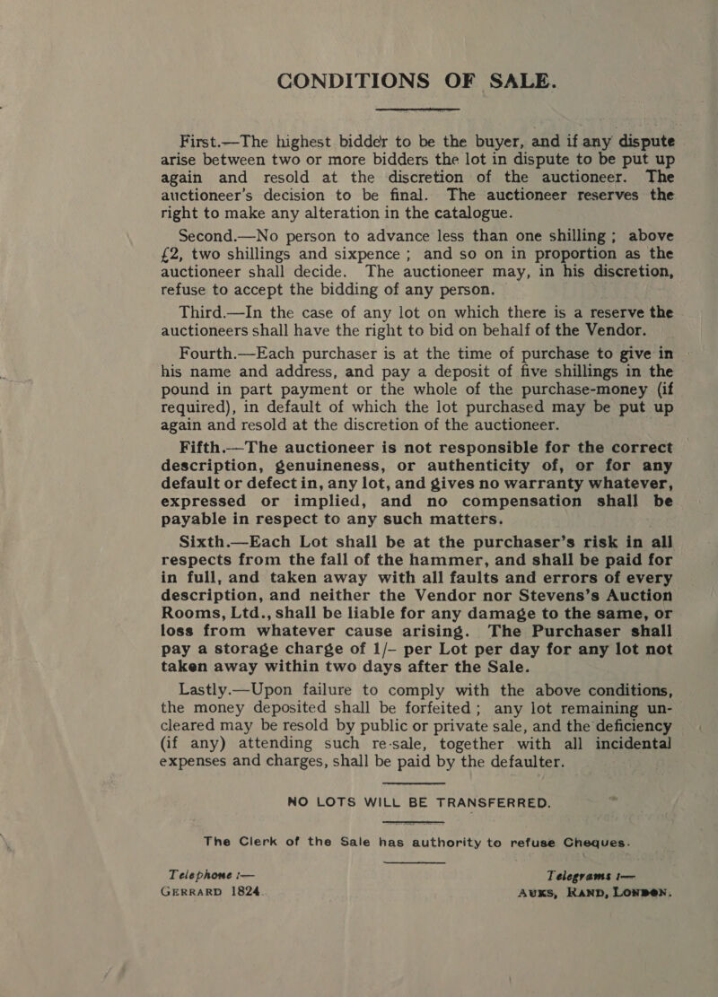 CONDITIONS OF SALE.  First.—The highest bidder to be the buyer, and if any dispute arise between two or more bidders the lot in dispute to be put up again and resold at the discretion of the auctioneer. The auctioneer’s decision to be final. The auctioneer reserves the right to make any alteration in the catalogue. Second.—No person to advance less than one shilling; above £2, two shillings and sixpence ; and so on in proportion as the auctioneer shall decide. The auctioneer may, in his discretion, refuse to accept the bidding of any person. Third.—In the case of any lot on which there is a reserve the auctioneers shall have the right to bid on behalf of the Vendor. Fourth.—Each purchaser is at the time of purchase to give in » his name and address, and pay a deposit of five shillings in the pound in part payment or the whole of the purchase-money (if required), in default of which the lot purchased may be put up again and resold at the discretion of the auctioneer. Fifth.—The auctioneer is not responsible for the correct description, genuineness, or authenticity of, or for any default or defectin, any lot, and gives no warranty whatever, expressed or implied, and no compensation shall be payable in respect to any such matters. Sixth.—Each Lot shall be at the purchaser’s risk in all respects from the fall of the hammer, and shall be paid for in full, and taken away with all faults and errors of every description, and neither the Vendor nor Stevens’s Auction Rooms, Ltd., shall be liable for any damage to the same, or loss from whatever cause arising. The Purchaser shall pay a storage charge of 1/- per Lot per day for any lot not taken away within two days after the Sale. Lastly.— Upon failure to comply with the above conditions, the money deposited shall be forfeited; any lot remaining un- cleared may be resold by public or private sale, and the deficiency (if any) attending such re-sale, together with all incidental expenses and charges, shall be paid by the defaulter. NO LOTS WILL BE TRANSFERRED. The Clerk of the Sale has authority to refuse Cheques. Telephome :— Telegrams t-— GERRARD 1824. Auxs, Kanp, Lonpen.