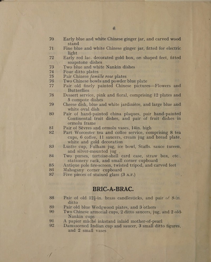 70 71 72 73 74 75 76 77 78 79 80 81 82 83 84 85 86 87 88 89 90 91 6 Early blue and white Chinese ginger jar, and carved wood stand Fine blue and white Chinese ginger jar, fitted for electric light Early red lac. decorated gold box, on dinped feet, fitted soapstone dishes Two blue and white Nankin dishes Pair Chinese famulle rose plates Two Chinese bowls and powder blue plate Pair old finely painted Chinese pictures—Flowers and Butterflies Dessert service, pink and floral, comprising 12 plates and 5 compote dishes Cheese dish, blue and white jardiniére, and large blue and white oval dish Pair of hand-painted china plaques, pair hand- -painted Continental fruit dishes, and pair of fruit dishes in ormolu frame Pair of Sévres and ormolu vases, 14in. high Part Worcester tea and coffee service, comprising 8 tea cups, 6 coffee, 11 saucers, cream jug and bread plate, white and gold decoration Lustre cup, Fulham jug, ice bowl, Staffs. sauce tureen, and silver-mounted jug . Two purses, tortoise-shell card case, straw box, etc., stationery rack, and small corner cupboard Antique pole fire-screen, twisted tripod, and carved feet Mahogany corner cupboard Five pieces of stained glass (3 A.F.) BRIC-A-BRAC. Pair of old 124-in. brass candlesticks, and pair of 8-in. ditto Pair old blue Wedgwood piates, and 3 others Two Chinese armorial cups, 2 ditto saucers, jug, and 2 old Nankin cups A papier maché inkstand inlaid mother-of-pearl and 2 small vases_ fre. -