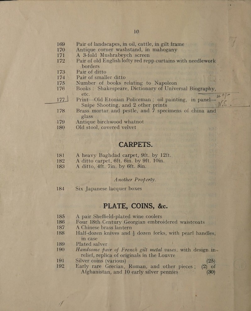 169 170 171 172 174 175 176 17 ail 178 ~] | 179 180 182 183 184 185 186 187 188 189 190 191 192 10 Pair of landscapes, in oil, cattle, in gilt frame : Antique corner washstand, in mahogany A 3-fold Mushrabeych screen borders Pair of ditto Pair of smaller ditto Number of books relating to Napoleon i Books :- Shakespeare, Dictionary of Universal Biography, I 5 OF i ost jp 0] Print—Old Etonian Policeman ; oil painting, in pane r Snipe Shooting, and 2 other prints Lee Brass mortar and pestle, and 7 specimens of china and glass’. Antique birchwood whatnot Old stool, covered velvet CARPETS. A heavy Baghdad carpet, 9ft. by 12ft. A ditto carpet, 6ft. 6in. by 9ft. 10in. A ditto, 4ft. 7in. by 6ft. 8in. Another Profterty. Six Japanese lacquer boxes PLATE, COINS, &amp;c. A pair Sheffield-plated wine coolers Four 18th Century Georgian embroidered waistcoats | A Chinese brass lantern . we Half-dozen knives and 4 dozen forks, with pearl handles, in case Plated salver Oe Re relief, replica of originals in the Louvre j Silver coins (various) (25) | i Early rare Grecian, Roman, and other pieces ; (2) of ee
