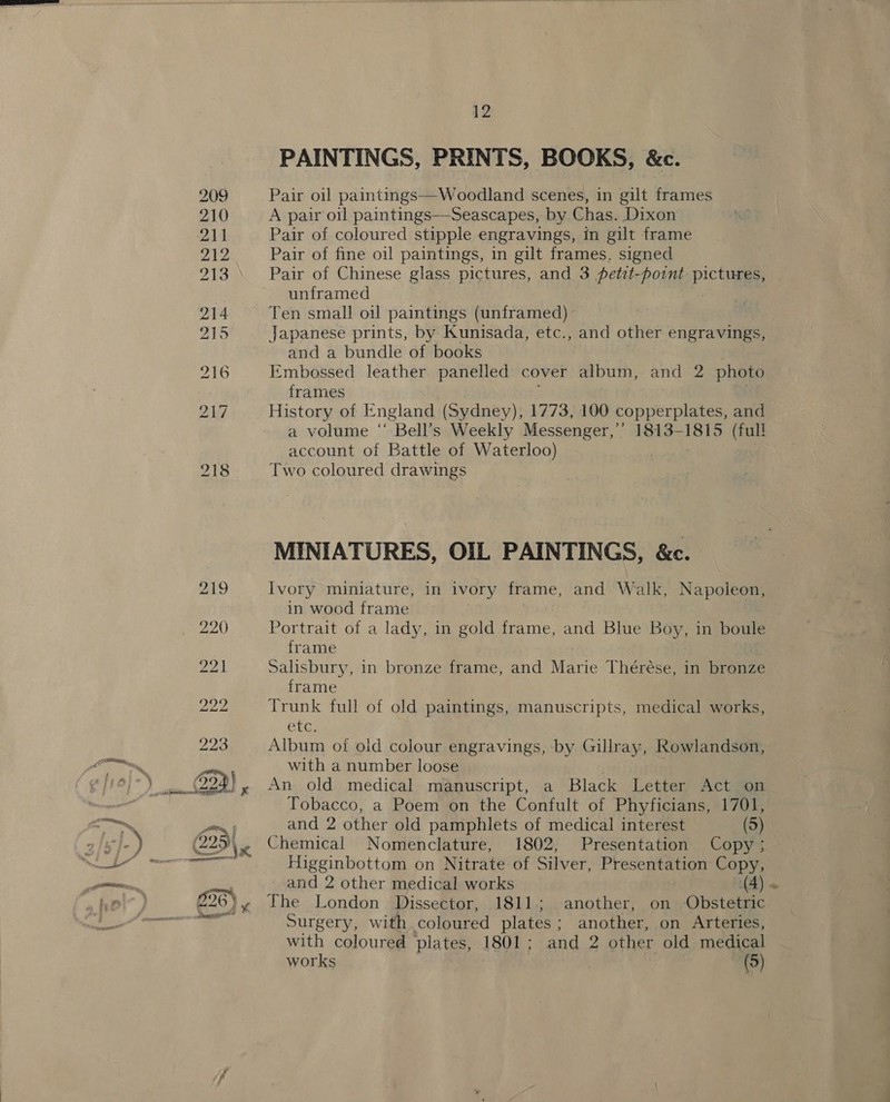 56) PAINTINGS, PRINTS, BOOKS, &amp;c. Pair oil paintings—Woodland scenes, in gilt frames A pair oil paintings—Seascapes, by Chas. Dixon Pair of coloured stipple engravings, in gilt frame Pair of fine o1! paintings, in gilt frames, signed Pair of Chinese glass pictures, and 3 fetzt- pownt pictiaa unframed Japanese prints, by Kunisada, etc., and other engravings, and a bundle of books Embossed leather panelled cover album, and 2 photo frames vt History of England (Sydney), 1773, 100 copperplates, and a volume “ Bell’s Weekly Messenger,’ 1813- ahi (full account of Battle of Waterloo) Two coloured drawings MINIATURES, OIL PAINTINGS, &amp;c. Ivory miniature, in ivory frame, and Walk, Napoleon, in wood frame Portrait of a lady, in gold frame, and Blue Boy, in boule frame Salisbury, in bronze frame, and Marie Thérése, in bronze frame Trunk full of old paintings, manuscripts, medical works, ete, Album of old colour engravings, by Gillray, Rowlandson, with a number loose Tobacco, a Poem on the Confult of Phyficians, 1701, and 2 other old pamphlets of medical interest (5) Chemical Nomenclature, 1802, Presentation Copy; Higginbottom on Nitrate of Silver, Presentation Copy, and 2 other medical works C a Surgery, with coloured plates ; another, on Arteries, with coloured plates, 1801; and 2 other old medical works (5)