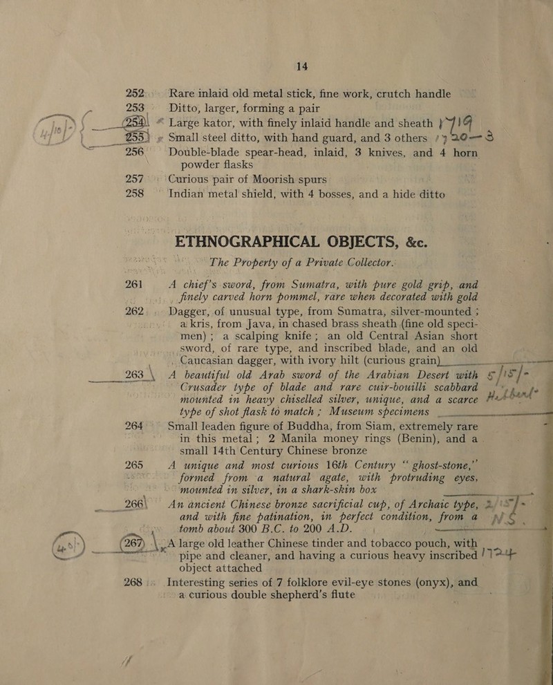 Rare inlaid old metal stick, fine work, crutch handle powder flasks The Property of a Private Collector.’ _ finely carved horn pommel, rare when decorated with gold Dagger, of unusual type, from Sumatra, silver-mounted ; ai kris, from Java, in chased brass sheath (fine old speci- men); a scalping knife; an old Central Asian short ee 265 266) _ Caucasian dagger, with ivory hilt (curious grain) ae CO A beautiful old Arab sword of the Arabian Desert with 5] is] c Crusader type of blade and rare cuir-bouilli scabbard thant? mounted in heavy chiselled silver, unique, and a scarce HALA” type of shot flask to match ; Museum specomens eee 7 Small leaden figure of Buddha, from Siam, extremely rare in this metal; 2 Manila money rings (Benin), and a. small 14th Century Chinese bronze A unique and most curious 16th Century “ ghost-stone,” formed from a natural agate, with protruding ae ‘mounted in silver, in a shark-skin box et An ancient Chinese bronze sacrificial cup, of Archarc type, 2. '\*, and with fine patination, in perfect condition, from, a UN. tomb about 300 B.C. to 200 A.D. |  pipe and cleaner, and having a curious heavy inscribed ! 17? object attached Interesting series of 7 folklore evil-eye stones (onyx), and 