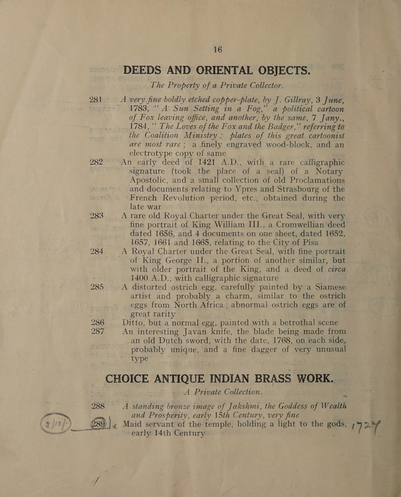 984 289 16 The Property of a Private Collector. 1783, “ A’ Sun Setting in a Fog,” a political cartoon of F ox leaving office, and another, by the same, 7 Jany., .. 1784, “ The.Loves of the Fox and the Badger,” referring to the Coalition Mimtstry ; plates of this great cartoonist ave most vave; a finely engraved wood-block, and an electrotype copy of same signature (took the place of a seal) of a Notary Apostolic, and a small collection of old Proclamations and documents relating to Ypres and Strasbourg of the French Revolution period, etc., obtained during the late war A rare old Royal Charter under the Great Seal, with very fine portrait of King William III., a Cromwellian deed dated 1656, and 4 documents on one sheet, dated 1652, 1657, 1661 and 1665, relating to the City of Pisa _ of King George II., a portion of another similar, but with older portrait. of the King, and a deed of circa 1400 A.D., with calligraphic signature A distorted ostrich egg, carefully painted by a Siamese artist and probably a charm, similar to the ostrich . eggs from North Africa; abnormal ostrich eggs are of great rarity Ditto, but.a normal egg, painted with a betrothal scene An interesting Javan knife, the blade being made from _ an old Dutch sword, with the date, 1768, on each side, probably unique, and a fine dagger of very unusual type A Pmynivate Collection. A standing bronze image of Jakshmi, the Goddess of Wealth and Prosperity, carly 15th Century, very fine early 14th Century  a a