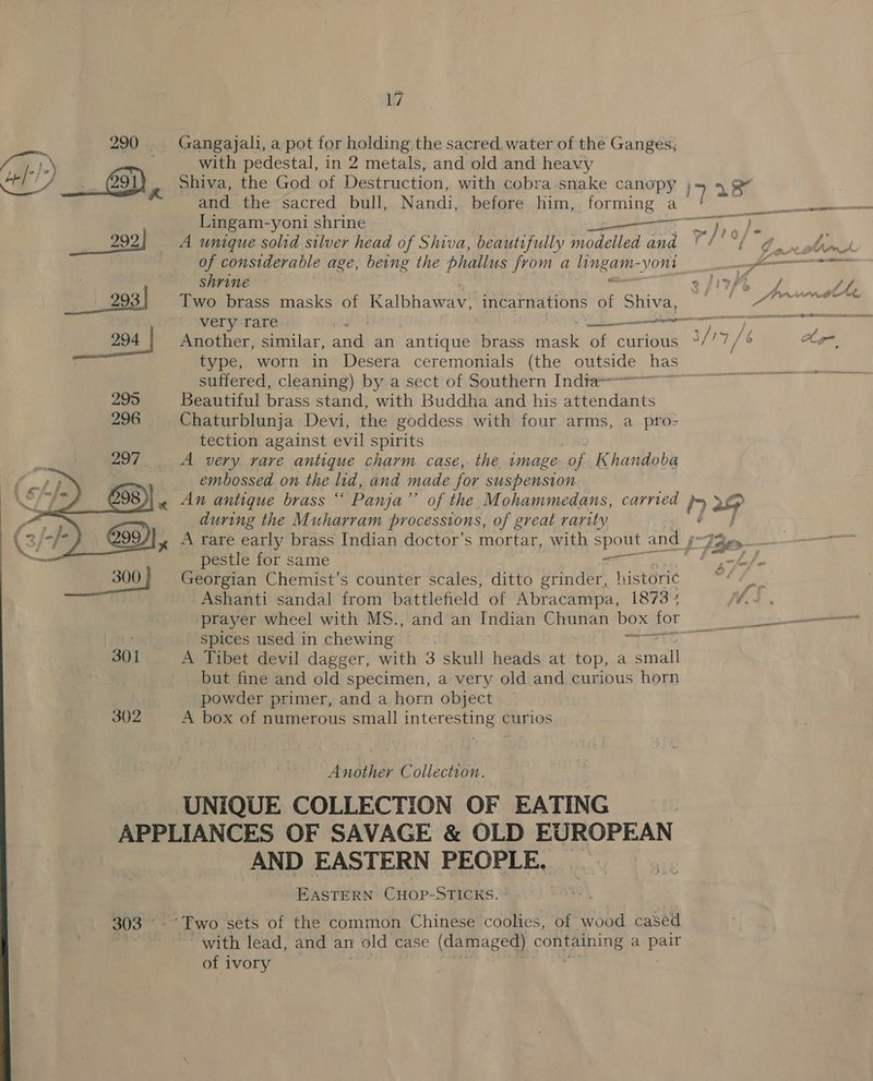290 Gangajali, a pot for holding the sacred. water of the Ganges, ia). with pedestal, in 2 metals, and old and heavy Ca . -) | Shiva, the God of Destruction, with cobra snake canopy and the sacred bull, Nandi, before him, forming a 7 al coi Lingam-yoni shrine oT — a) 292) A unique solid silver head of Shiva, beautifully modelled and ¥/'° gd ANS | of considerable age, being the phallus ly a ES yon jm en shrine ay /f ti gest Two brass masks of Kalbhawat incarnations of Shia, Pe Sina ian. very rare Daan ey ia aa 294 Another, similar, and an Artin brass Aa of curious 3/7 7/8 Ay type, worn in Desera ceremonials (the outside has suffered, cleaning) by a sect of Southern Indta=~ 295 Beautiful brass stand, with Buddha and his attendants 296 Chaturblunja Devi, the goddess with four arms, a pro- tection against evil spirits A very rare antique charm case, the image of Khandoba embossed on the hid, and made for suspension. An antique brass “ Panja”’ of the Mohammedans, carried during the Muharram processions, of great rarity pestle for same er Georgian Chemist’s counter scales, ditto grinder, historic Ashanti sandal from battlefield of Abracampa, 1873: ‘prayer wheel with MS., and an Indian Chunan box for spices used in chewing ; a 301 A Tibet devil dagger, with 3 skull heads at top, a eral but fine and old specimen, a very old and curious horn powder primer, and a horn object 302 A box of numerous small interesting curios  hs Collection. UNIQUE COLLECTION OF EATING APPLIANCES OF SAVAGE &amp; OLD EUROPEAN AND EASTERN PEOPLE, _ . EASTERN CHOP-STICKS. ° JEG 303 °- Two sets of the common Chinese coolies, of wood cased with lead, and an 1 old case (damaged) Ca a ay of ivory 
