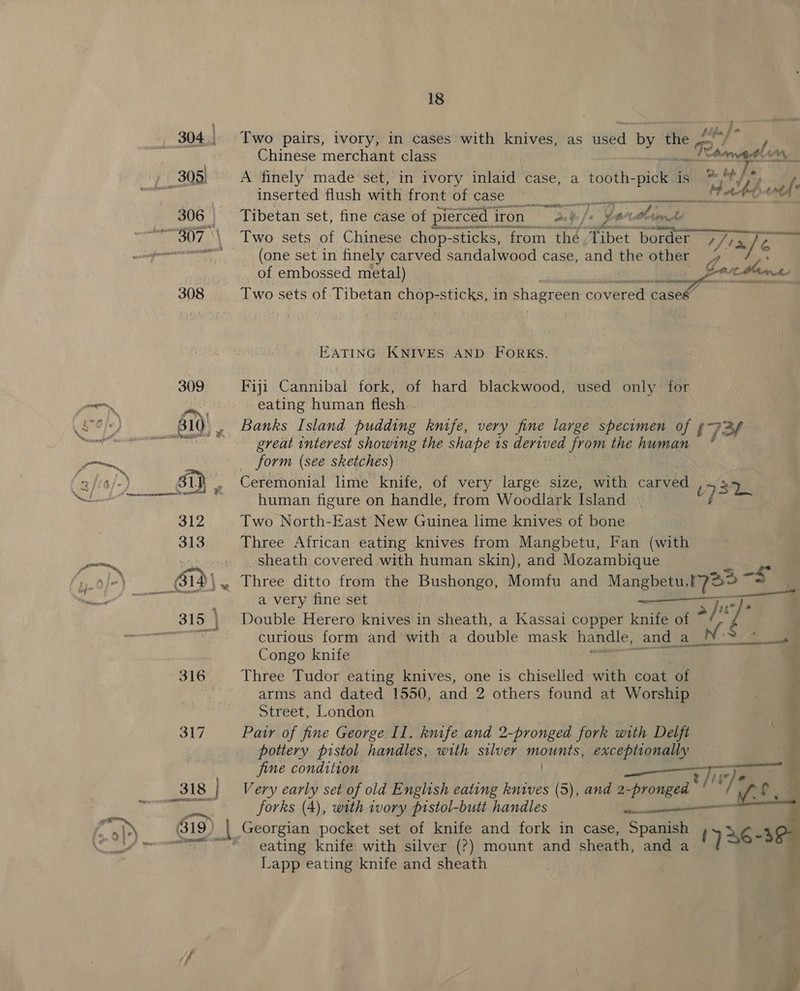  ; i. _,. 304. Two pairs, ivory, in cases with knives, as aaa by the © Reh, Lind Chinese merchant class mais Aas, re = A finely made set, in ivory inlaid case, a tooth-pick ist Se , prin inserted flush with‘front‘or case) ahd = 306 | Tibetan set, fine case of pierced i iron ab] js y - tle OEE in  ~ 307, \\ Two sets of Chinese chop-stic -sticks, from thé, ‘Tibet border 77). His, ae DA (one set in finely carved saniala@ned case, and the other of embossed metal) — BE 8 AER cathe rion 308 Two sets of Tibetan eee sticks, in shagreen covert case EATING KNIVES AND FORKS. 309 Fiji Cannibal fork, of hard blackwood, used only for —— aes © eating human flesh... &lt; io, ae a) , Banks Island pudding knife, very fine large Se, itd ry 723 9 x great interest showing the shape 1s derived ra the human —~ form (see sketches) 3/ra B 31} us Ceremonial lime ‘knife, of very large size, with carved 531 TE A Ta human figure on handle, from Woodlark Island ~ 312 Two North-East New Guinea lime knives of bone 313 Three African eating knives from Mangbetu, Fan (with | _sheath covered with human skin), and Mozambique   ae D&gt;) 61 | we Three ditto from the Pa a Momfu and Mangbetu, 17a3 5 ‘ of a ee ln —— a very fine set =e ps 4 315 \ Double Herero knives in sheath, a Kassai copper knife of “_ . ee curious form and with’ a double mask handle, and_ Alng’ * Sr ae Congo knife 316 Three Tudor eating knives, one is chiselled with coat of | arms and dated 1550, and 2 others found at Worship Street, London 317 Pair of fine George Il. knife and 2-pronged fork with Delft . pottery pistol handles, with silver mounts, exceptionally (ba fine condition : — jee 318 Very early set of old English eating knives (5), and 2 -prongead 7 aie if oN forks (4), with ivory pistol-butt handles ae &gt; 819 | Georgian pocket set of knife and fork in case, Spanish xe 4 eee eating knife with silver (?) mount and sheath, and a y] Lapp eating knife and sheath 