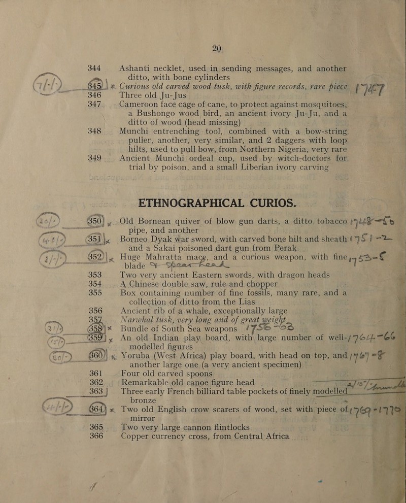 Ashanti necklet, used in senliaes TRRRREeS, and another ditto, with bone cylinders Three old Ju-Jus a Bushongo wood bird, an ancient ivory Ju- Ju, and a ditto of wood (head missing) Munchi entrenching - tool, comnts with a boi stHivis pulier, another, very similar, and 2 daggers with loop _ hilts, used to pull bow, from Northern Nigeria, very rare Ancient Munchi ordeal cup, used by witch-doctors for trial by poison, and a small Liberian ivory carving ETHNOGRAPHICAL CURIOS. pipe, and another VET eke oat) and a Sakai poisoned dart gun from Perak. blade Y-Shaa« Two very ancient Eastern swords, with dragon heads” A Chinese double. saw, rule and chopper Box containing number of fine fossils, many rare, and : a collection oh, ditto from the Lias Ancient rib of a whale, exceptionally large Narwhal tusk, very long and of great wet eh Bundle of South Sea weapons # Joe ™O modelled figures another large one (a very ancient specimen) Four old carved spoons Remarkable old canoe figure head — Three early French billiard table pockets of finely modelled bronze mirror Two very large cannon flintlocks iV Copper currency cross, from Central Africa  