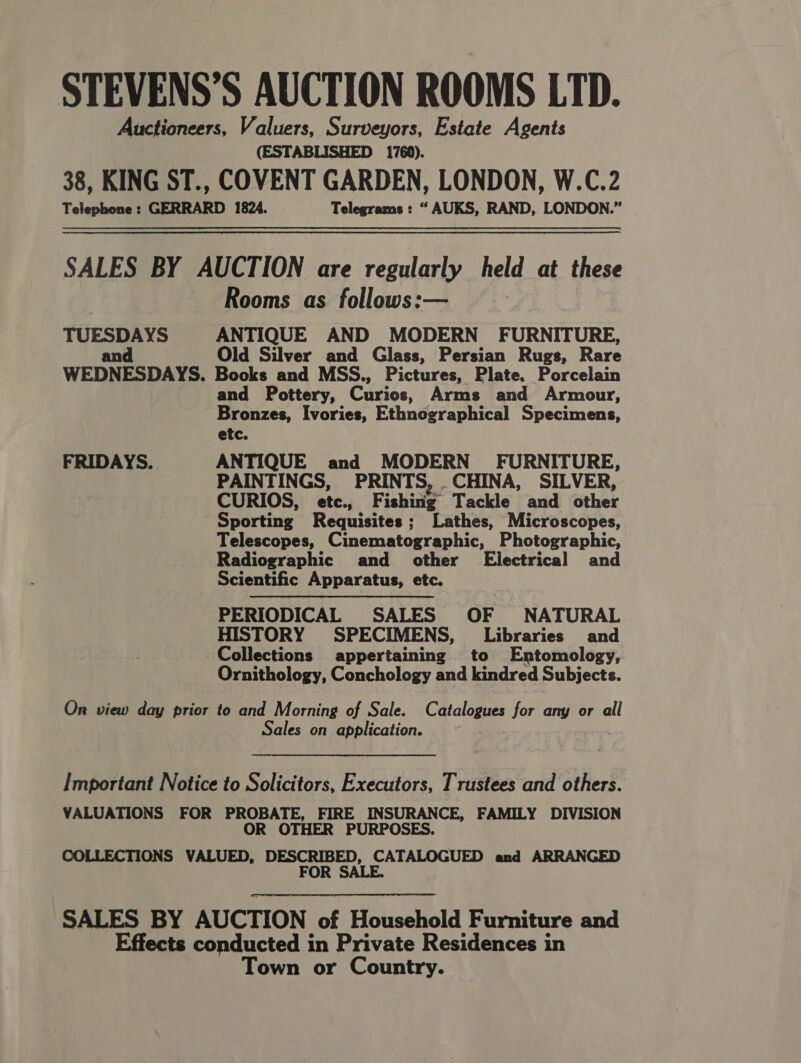 STEVENS’S AUCTION ROOMS LTD. Auctioneers, Valuers, Surveyors, Estate Agents (ESTABLISHED 1760). 38, KING ST., COVENT GARDEN, LONDON, W.C.2 Telephone : GERRARD 1824. Telegrams : “ AUKS, RAND, LONDON.” SALES BY AUCTION are regularly held at these Rooms as follows:— } TUESDAYS ANTIQUE AND MODERN FURNITURE, and Old Silver and Glass, Persian Rugs, Rare WEDNESDAYS. Books and MSS., Pictures, Plate. Porcelain and Pottery, Curios, Arms and Armour, Bronzes, Ivories, Ethnographical Specimens, etc. FRIDAYS. ANTIQUE and MODERN’ FURNITURE, PAINTINGS, PRINTS, .CHINA, SILVER, CURIOS, etc, F sshinte. Tackle and other Sporting Requisites ; Lathes, Microscopes, Telescopes, Cinematographic, Photographic, Radiographic and other’ Electrical and Scientific Apparatus, etc. PERIODICAL SALES OF NATURAL HISTORY SPECIMENS, Libraries and Collections appertaining to Entomology, Ornithology, Conchology and kindred Subjects. On view day prior to and Morning of Sale. Catalogues for any or all Sales on application. , Important Notice to Solicitors, Executors, Trustees and others. VALUATIONS FOR PROBATE, FIRE INSURANCE, FAMILY DIVISION OR OTHER PURPOSES. COLLECTIONS VALUED, DESCRIBED, CATALOGUED and ARRANGED FOR SALE. SALES BY AUCTION of Household Furniture and Effects conducted in Private Residences in Town or Country.