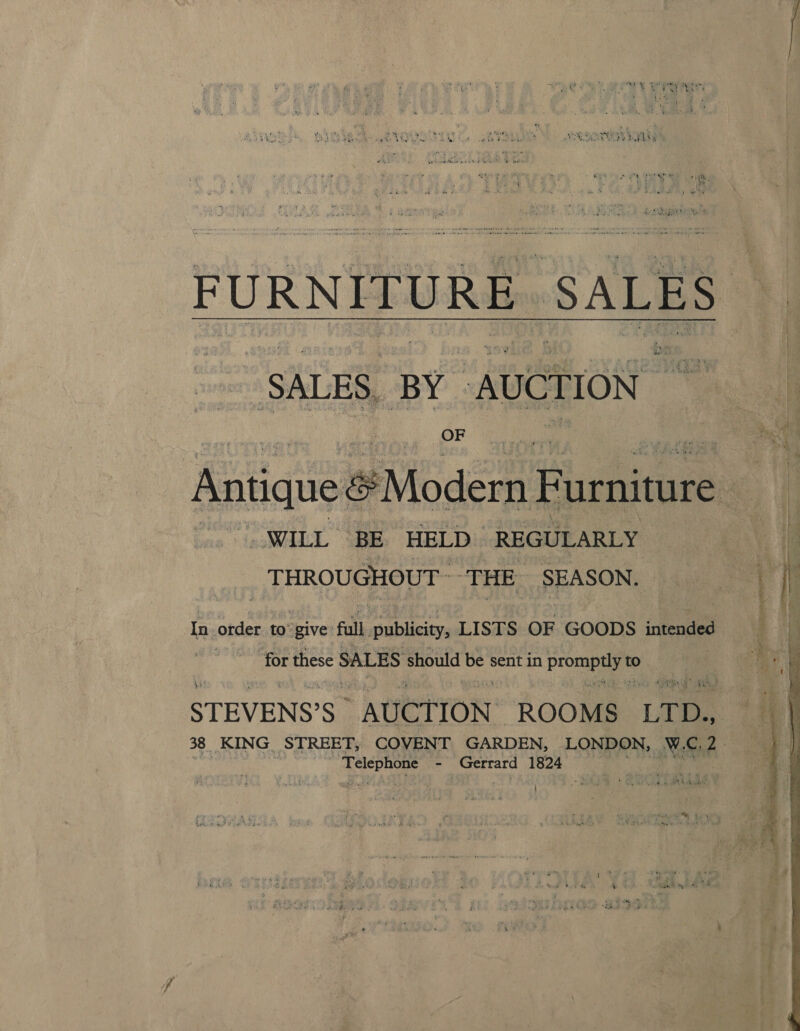 FURNITURE. SALES A “SALES. BY / AUCTION: Antique Modern F urniture . _WILL BE HELD REGULARLY | THROUGHOUT THE SEASON. In order to’give full publicity, LISTS OF GOODS intended | ‘for these SALES should be sent in poate. to | STEVENS’S AUCTION: ROOMS “LTD. 38. KING. STREET, COVENT GARDEN, LONDON, Nike ope - Gerrard 1824 is ¥ x: 