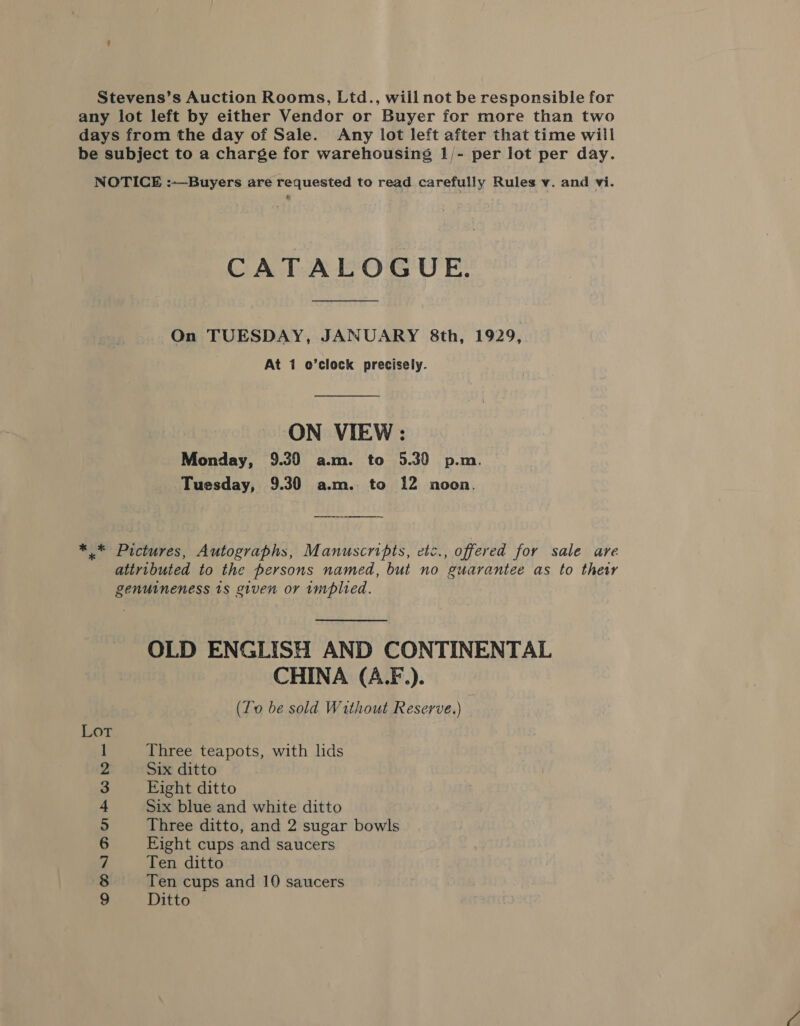 Stevens’s Auction Rooms, Ltd., will not be responsible for any lot left by either Vendor or Buyer for more than two days from the day of Sale. Any lot left after that time will be subject to a charge for warehousing 1/- per lot per day. NOTICE :—Buyers are requested to read. carefully Rules v. and vi. CATALOGUE. On TUESDAY, JANUARY 8th, 1929, At 1 o’clock precisely. ON VIEW: Monday, 9.39 a.m. to 5.30 p.m. Tuesday, 9.30 a.m. to 12 noon. * * Pictures, Autographs, Manuscripts, etc., offered for sale are attributed to the persons named, but no guarantee as to their genuineness 1s given or implied. OLD ENGLISH AND CONTINENTAL CHINA (A.F.). (To be sold Without Reserve.) Three teapots, with lids Six ditto Eight ditto Six blue and white ditto Three ditto, and 2 sugar bowls Eight cups and saucers Ten ditto Ten cups and 10 saucers Ditto a CHOIBUHMbON ZG