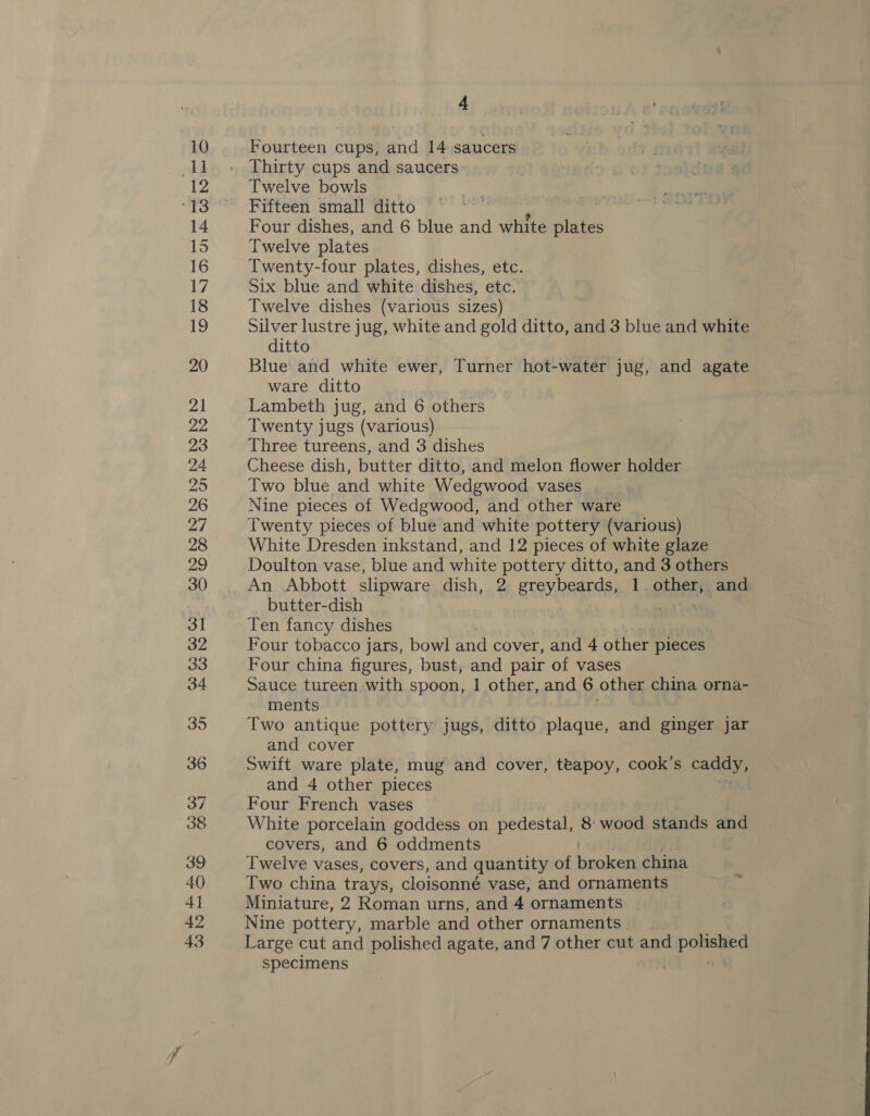 25 33 43 4 poets cups, and 14 saucers Thirty cups and saucers: Twelve bowls Fifteen small ditto Four dishes, and 6 blue and white ne Twelve plates Twenty-four plates, dishes, etc. Six blue and white dishes, etc. Twelve dishes (various sizes) Silver lustre jug, white and gold ditto, and 3 blue and white ditto Blue and white ewer, Turner hot-water jug, and agate ware ditto Lambeth jug, and 6 others Twenty jugs (various) Three tureens, and 3 dishes Cheese dish, butter ditto, and melon flower holder Two blue and white Wedgwood vases Nine pieces of Wedgwood, and other ware Twenty pieces of blue and white pottery (various) White Dresden inkstand, and 12 pieces of white glaze Doulton vase, blue and white pottery ditto, and 3 others An Abbott slipware dish, 2 greybeards, 1 other, and butter-dish neh Ten fancy dishes Four tobacco jars, bowl and cover, and 4 other pleces Four china figures, bust; and pair of vases Sauce tureen with spoon, | other, and 6 other china orna- ments Two antique pottery jugs, ditto plaque, and ginger jar and cover Swift ware plate, mug and cover, teapoy, odote S a and 4 other pieces Four French vases White porcelain goddess on pedestal, 8: wood stands and covers, and 6 oddments Twelve vases, covers, and quantity of broleans china Two china trays, cloisonné vase, and ornaments Miniature, 2 Roman urns, and 4 ornaments Nine pottery, marble and other ornaments. Large cut and polished agate, and 7 other cut and aes specimens