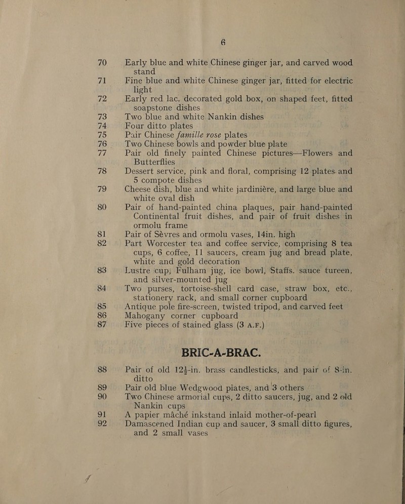 70 72 73 74 75 76 77 78 79 80 81 82 83 84 85 86 87 88 89 90 91 v2 6 Early blue and white Chinese ginger jar, and carved wood stand Fine blue and white Chinese ginger jar, fitted for electric hight Early red lac. decorated gold box, on shaped feet, fitted soapstone dishes Two blue and white Nankin dishes Four ditto plates Pair Chinese famille rose plates Two Chinese bowls and powder blue plate Pair old finely painted Chinese pice eer and Butterflies Dessert service, pink and floral, comprising 12 plates. and 5 compote dishes Cheese dish, blue and white jardiniére, and large blue and white oval dish Pair of hand-painted china plaques, pair hand- -painted Continental fruit dishes, and pair of fruit dishes in ormolu frame : Pair of Sévres and ormolu vases, 14in. high Part Worcester tea and coffee service, comprising 8 tea cups, 6 coffee, 11 saucers, cream jug and bread plate, white and gold decoration Lustre cup, Fulham jug, ice bowl, Staffs. sauce tureen, and silver-mounted jug Two purses, tortoise-shell card case, straw box, etc., stationery rack, and small corner cupboard Antique pole fire-screen, twisted tripod, and carved feats Mahogany corner cupboard Five pieces of stained glass (3 A.F.) BRIC-A-BRAC. Pair of old 124-in. brass candlesticks, and pair of 8-in. ditto Pair old blue Wedgwood piates, and 3 others Two Chinese armorial cups, 2 ditto saucers, jug, and 2 old Nankin cups A papier maché inkstand inlaid mother-of-pearl Damascened Indian cup and saucer, 3 small ditto figures, and 2 small vases