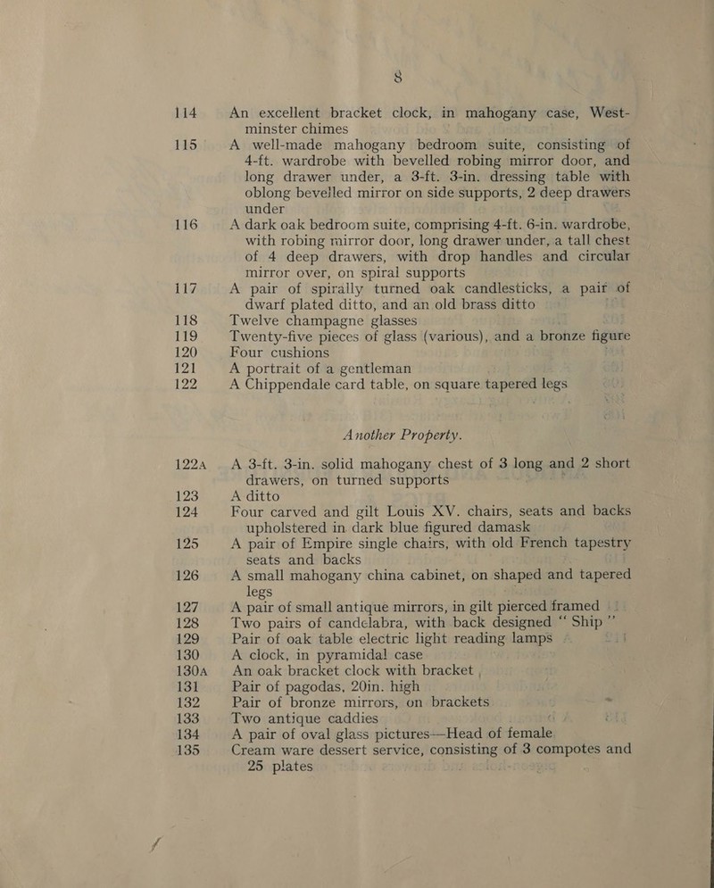 114 FLD)! 116 8 An excellent bracket clock, in mahogany case, West- minster chimes A well-made mahogany bedroom suite, consisting of 4-ft. wardrobe with bevelled robing mirror door, and long drawer under, a 3-ft. 3-in. dressing table with oblong bevelled mirror on side supports, 2 deep drawers under A dark oak bedroom suite, comprising 4-ft. 6-in. wardrobe, with robing mirror door, long drawer under, a tall chest of 4 deep drawers, with drop handles and circular mirror over, on spiral supports A pair of spirally turned oak candlesticks, a pair of dwarf plated ditto, and an old brass ditto of Twelve champagne glasses . Twenty-five pieces of glass (various), and a bronze figure Four cushions | A portrait of a gentleman A Chippendale card table, on square. tapered ae Another Property. A 3-ft. 3-in. solid mahogany chest of 3 TRF ane 2 short drawers, on turned supports A ditto Four carved and gilt Louis XV. chairs, seats and backs upholstered in dark blue figured damask A pair of Empire single chairs, with old French tapeshy seats and backs A small mahogany china cabinet, on shaped ee tapered legs A pair of small antique mirrors, in gilt pierced framed — Two pairs of candelabra, with back designed ‘ ‘Ship ” Pair of oak table electric hight reading lamps - A clock, in pyramidal case An oak bracket clock with bracket , Pair of pagodas, 20in. high Pair of bronze mirrors, on brackets : - Two antique caddies C By A pair of oval glass pictures—Head of female Cream ware dessert service, consisting of 3 sisi: and 25 plates