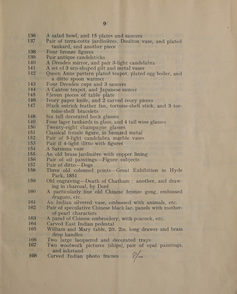 136 137 139 140 141 145 146 147 148 149 150 15] 152 153 154 155 156 157 158 159 160 16] 164 166 167 A salad bowl, and 15 plates and saucers Pair of terra-cotta jardiniéres, Doulton vase, and plated tankard, and another piece Four bronze figures Pair antique candelsticks A Dresden mirror, and pair 3-light candelabra A set of 3 urn- shaped gilt and metal vases a ditto spoon warmer — Four Dresden cups and 3 saucers Eleven pieces of table plate Black ostrich feather fan, tortoise-shell stick, and 3 tor- toise-shell bracelets © Six tall decorated hock glasses : Four lager tankards in glass, and 4 tall wine glasses Twenty-eight champagne glasses Classical female figure, in bronzed metal Pair of 5-light candelabra marble vases Pair if 4-light ditto: with ar A Satsuma vase. An old brass jardiniére. Betti copper lining Pair of oil paintings—Figure subjects Pair of ditto—Dogs Three old coloured pr rints—Great Exhibition in Hyde Park, 1851 Old engraving—Death of Chatham ; another, and draw- ing in charcoal, by Doré A particularly fine old Chinese bronze gong, embossed dragons, etc. An Indian silvered vase, embossed with animals, etc. Pair of speculative Chinese black lac. panels with mother- of-pearl characters Carved East Indian pedestal William and Mary table, 2it. 2in. long drawer and brass drop handles Two large lacquered and decorated trays Two woolwork pictures (ships), pair of opal paintings, and inkstand Pv, : Carved Indian photo frames i /—