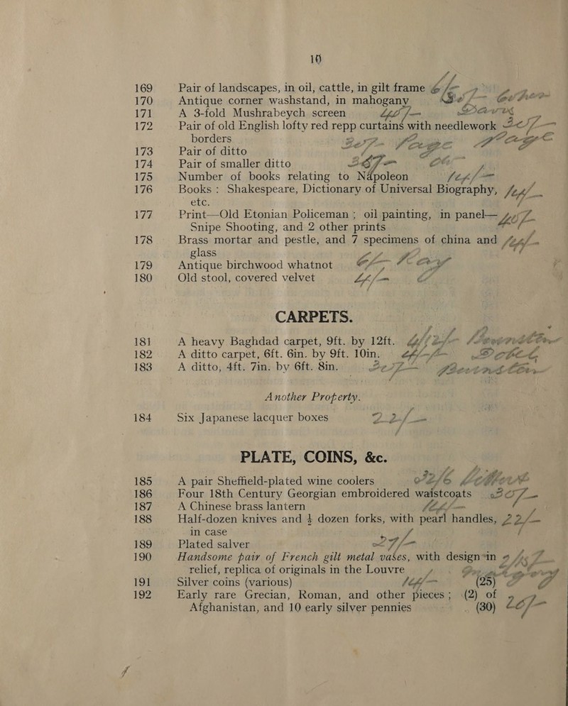 169 170 171 172 173 174 175 176 177 178 179 180 18] 183 184 185 186 187 188 189 190 191 192 10 Af Pair of landscapes, in oil, cattle, in gilt frame @ — pe Antique corner washstand) in maheeeney | f’ Ge fed A 3-fold Mushrabeych screen ‘ba we Pair of old English lofty red repp outa ah Tt Be. z —s borders «ye frag Pair of ditto Fe A Age Pair of smaller ditto a; oy - Oe ra Number of books relating to N {poleon (tf Books : Shakespeare, Dictionary of Universal Bice ital 7 yl Che. Print—Old Etonian Policeman ; oil painting, | in paneha hee eo Snipe Shooting, and 2 other prints Brass mortar and pestle, and 7 specimens of china and (4 glass Antique birchwood whatnot Cf; ~ a + ¥ Old stool, covered velvet “kj (om ae | CARPETS. Lf 72 oe A heavy Baghdad carpet, 9ft. by 12ft. Yflefn lievavtltr< A ditto carpet, 6ft. 6in. by 9ft. 10im. _ Me pethicig A ditto, 4ft. 7in. by 6ft. 8in. Pe E- aa fier Crh COes Another Prog oii ‘ Six Japanese lacquer boxes | ee Bil th PLATE, COINS, &amp;c. A pair Sheffield-plated wine coolers FZ. [4 MA ‘eo ch tte Four 18th Century Georgian embroidered w eon % BOT — A Chinese brass lantern Half-dozen knives and 4 dowen forks, with pearl enced 22/— in case Plated salver Handsome pay of French gilt metal ti with Pe “In « LAL As relief, replica of originals in the Louvre , Silver otis PP, ed tf Pigt y? ref Early rare Grecian, Roman, and other Pieces ; ay f