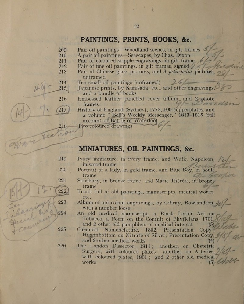 PAINTINGS, PRINTS, BOOKS, &amp;c. 4 Pair oil paintings—-Woodland scenes, in gilt frames Sage f 7. A pair oil paintings—-Seascapes, by Chas. Dixon Pair of coloured stipple engravings, in gilt frame het 7 Gg: Pair of fine oil paintings, in gilt frames, signed 2 «/-~ Peete slow Pair of Chinese glass pictures, and 3 petit-point pictutes, 2O/_. unframed Ecol ae Ten small oil paintings (unframed) 26h es and a bundle of books ni Embossed _ leather sage cover eit and photo ' frames Gl —~ po coe tlt, History of England (Seeing) 1773, 100 20 pits: and a volume “' Bell’s Weekly Messenger,’ 1813-1815 sen account of\Battle of re fe ae watt MINIATURES, OIL PAINTINGS, &amp;c. Ivory miniature, in ivory frame, and Walk, Fog ae in wood frame Portrait of a lady, in gold frame, and Blue Boy ‘in boule ad eed frame e Gi lee Cf, Salisbury, in bronze frame, and Marie Thérése, in bronze frame Cf wm Trunk full of old paintings, manuscripts, medical works, Cel. P Album of old colour engravings, by Gillray, pills. 64 with a number loose An old medical manuscript, a Black Letter Act on Tobacco, a Poem on the Confult of Phyficians, ae 1S (Of and 2 other old pamphlets of medical interest AE, Am Chemical Nomenclature, 1802, Presentation Cobh ' Higginbottom on Nitrate of Silver, Presentation Copy, Y- “ber and 2 other medical works The London Dissector, 1811; another, on re Bs Surgery, with coloured plates ; another, on Arteries, Yy; &lt;a with coloured plates, 1801; and 2 other old medical / works M (5 toot